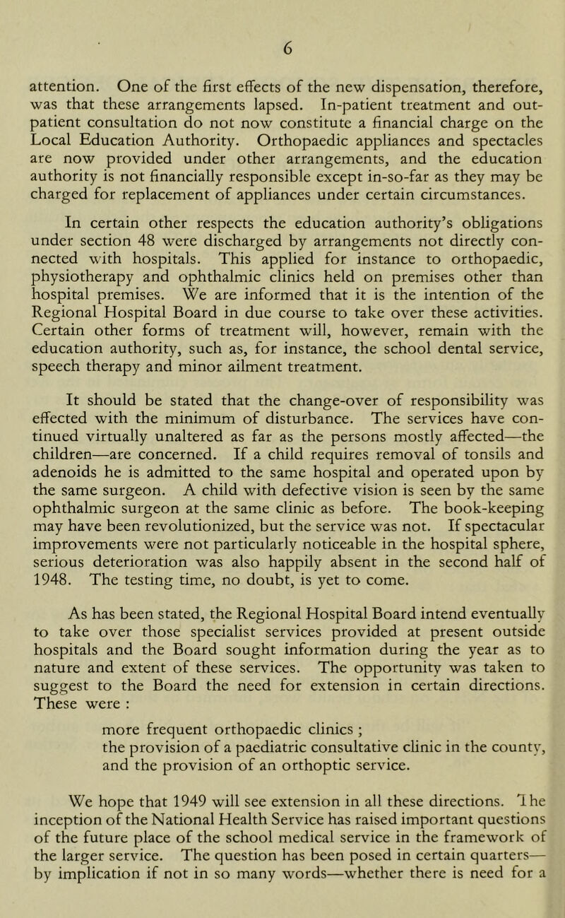 attention. One of the first effects of the new dispensation, therefore, was that these arrangements lapsed. In-patient treatment and out- patient consultation do not now constitute a financial charge on the Local Education Authority. Orthopaedic appliances and spectacles are now provided under other arrangements, and the education authority is not financially responsible except in-so-far as they may be charged for replacement of appliances under certain circumstances. In certain other respects the education authority’s obligations under section 48 were discharged by arrangements not directly con- nected with hospitals. This applied for instance to orthopaedic, physiotherapy and ophthalmic clinics held on premises other than hospital premises. We are informed that it is the intention of the Regional Hospital Board in due course to take over these activities. Certain other forms of treatment will, however, remain with the education authority, such as, for instance, the school dental service, speech therapy and minor ailment treatment. It should be stated that the change-over of responsibility was effected with the minimum of disturbance. The services have con- tinued virtually unaltered as far as the persons mostly affected—the children—are concerned. If a child requires removal of tonsils and adenoids he is admitted to the same hospital and operated upon by the same surgeon. A child with defective vision is seen by the same ophthalmic surgeon at the same clinic as before. The book-keeping may have been revolutionized, but the service was not. If spectacular improvements were not particularly noticeable in the hospital sphere, serious deterioration was also happily absent in the second half of 1948. The testing time, no doubt, is yet to come. As has been stated, the Regional Hospital Board intend eventually to take over those specialist services provided at present outside hospitals and the Board sought information during the year as to nature and extent of these services. The opportunity was taken to suggest to the Board the need for extension in certain directions. These were : more frequent orthopaedic clinics ; the provision of a paediatric consultative clinic in the county, and the provision of an orthoptic service. We hope that 1949 will see extension in all these directions. Ihe inception of the National Health Service has raised important questions of the future place of the school medical service in the framework of the larger service. The question has been posed in certain quarters— by implication if not in so many words—whether there is need for a