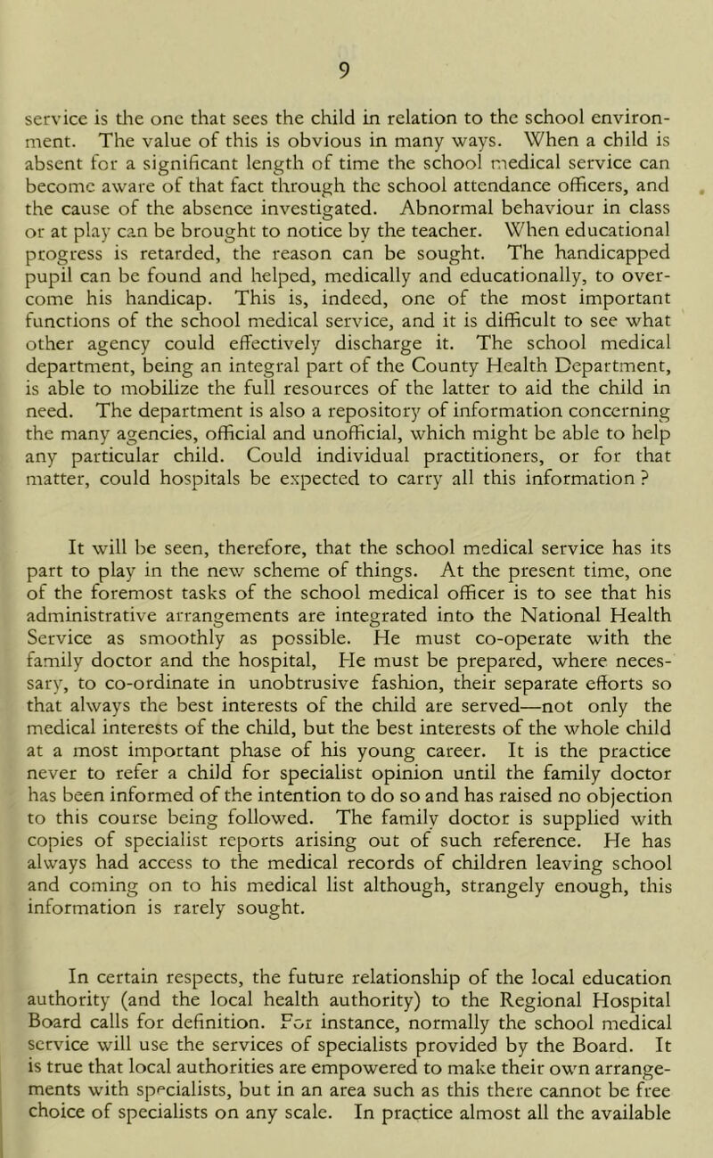 service is the one that sees the child in relation to the school environ- ment. The value of this is obvious in many ways. When a child is absent for a significant length of time the school medical service can become aware of that fact through the school attendance officers, and the cause of the absence investigated. Abnormal behaviour in class or at play c?.n be brought to notice by the teacher. When educational progress is retarded, the reason can be sought. The handicapped pupil can be found and helped, medically and educationally, to over- come his handicap. This is, indeed, one of the most important functions of the school medical service, and it is difficult to see what other agency could effectively discharge it. The school medical department, being an integral part of the County Health Department, is able to mobilize the full resources of the latter to aid the child in need. The department is also a repository of information concerning the many agencies, official and unofficial, which might be able to help any particular child. Could individual practitioners, or for that matter, could hospitals be expected to carry all this information ? It will be seen, therefore, that the school medical service has its part to play in the new scheme of things. At the present time, one of the foremost tasks of the school medical officer is to see that his administrative arrangements are integrated into the National Health Service as smoothly as possible. He must co-operate with the family doctor and the hospital, He must be prepared, where neces- sary, to co-ordinate in unobtrusive fashion, their separate efforts so that always the best interests of the child are served—not only the medical interests of the child, but the best interests of the whole child at a most important phase of his young career. It is the practice never to refer a child for specialist opinion until the family doctor has been informed of the intention to do so and has raised no objection to this course being followed. The family doctor is supplied with copies of specialist reports arising out of such reference. He has always had access to the medical records of children leaving school and coming on to his medical list although, strangely enough, this information is rarely sought. In certain respects, the future relationship of the local education authority (and the local health authority) to the Regional Hospital Board calls for definition. For instance, normally the school medical service will use the services of specialists provided by the Board. It is true that local authorities are empowered to make their own arrange- ments with specialists, but in an area such as this there cannot be free choice of specialists on any scale. In practice almost all the available