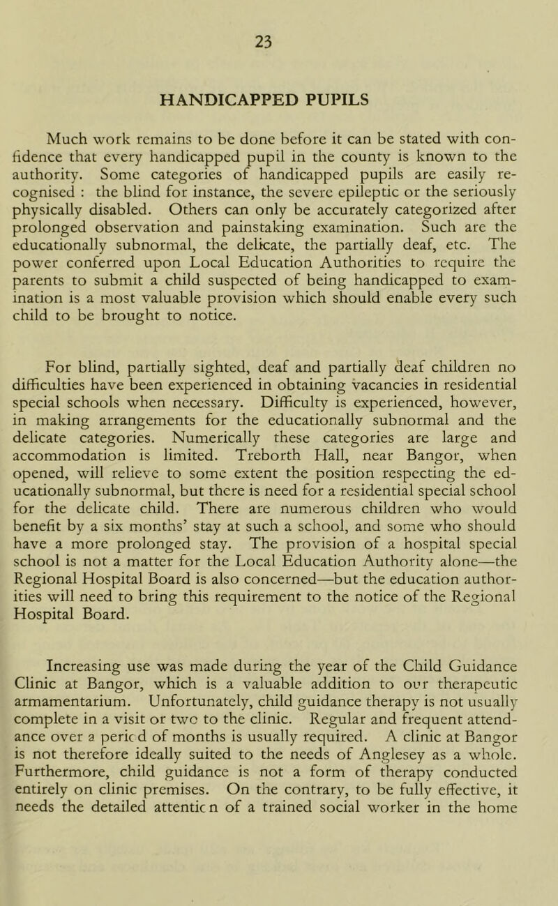 HANDICAPPED PUPILS Much work remains to be done before it can be stated with con- fidence that every handicapped pupil in the county is known to the authority. Some categories of handicapped pupils are easily re- cognised : the blind for instance, the severe epileptic or the seriously physically disabled. Others can only be accurately categorized after prolonged observation and painstaking examination. Such are the educationally subnormal, the delicate, the partially deaf, etc. The power conferred upon Local Education Authorities to require the parents to submit a child suspected of being handicapped to exam- ination is a most valuable provision which should enable every such child to be brought to notice. For blind, partially sighted, deaf and partially deaf children no difficulties have been experienced in obtaining vacancies in residential special schools when necessary. Difficulty is experienced, however, in making arrangements for the educationally subnormal and the delicate categories. Numerically these categories are large and accommodation is limited. Treborth Hall, near Bangor, when opened, will relieve to some extent the position respecting the ed- ucationally subnormal, but there is need for a residential special school for the delicate child. There are numerous children who would benefit by a six months’ stay at such a school, and some who should have a more prolonged stay. The provision of a hospital special school is not a matter for the Local Education Authority alone—the Regional Hospital Board is also concerned—but the education author- ities will need to bring this requirement to the notice of the Regional Hospital Board. Increasing use was made during the year of the Child Guidance Clinic at Bangor, which is a valuable addition to our therapeutic armamentarium. Unfortunately, child guidance therapy is not usually complete in a visit or two to the clinic. Regular and frequent attend- ance over a peric d of months is usually required. A clinic at Bangor is not therefore ideally suited to the needs of Anglesey as a whole. Furthermore, child guidance is not a form of therapy conducted entirely on clinic premises. On the contrary, to be fully effective, it needs the detailed attentic n of a trained social worker in the home