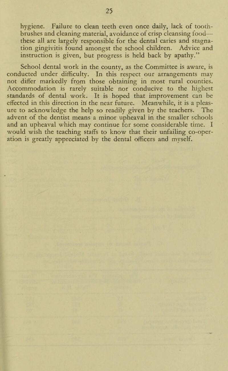 hygiene. Failure to clean teeth even once daily, lack of tooth- brushes and cleaning material, avoidance of crisp cleansing food— these all are largely responsible for the dental caries and stagna- tion gingivitis found amongst the school children. Advice and instruction is given, but progress is held back by apathy.” School dental work in the county, as the Committee is aware, is conducted under difficulty. In this respect our arrangements may not differ markedly from those obtaining in most rural counties. Accommodation is rarely suitable nor conducive to the highest standards of dental work. It is hoped that improvement can be effected in this direction in the near future. Meanwhile, it is a pleas- ure to acknowledge the help so readily given by the teachers. The advent of the dentist means a minor upheaval in the smaller schools and an upheaval which may continue for some considerable time. I would wish the teaching staffs to know that their unfailing co-oper- ation is greatly appreciated by the dental officers and myself.