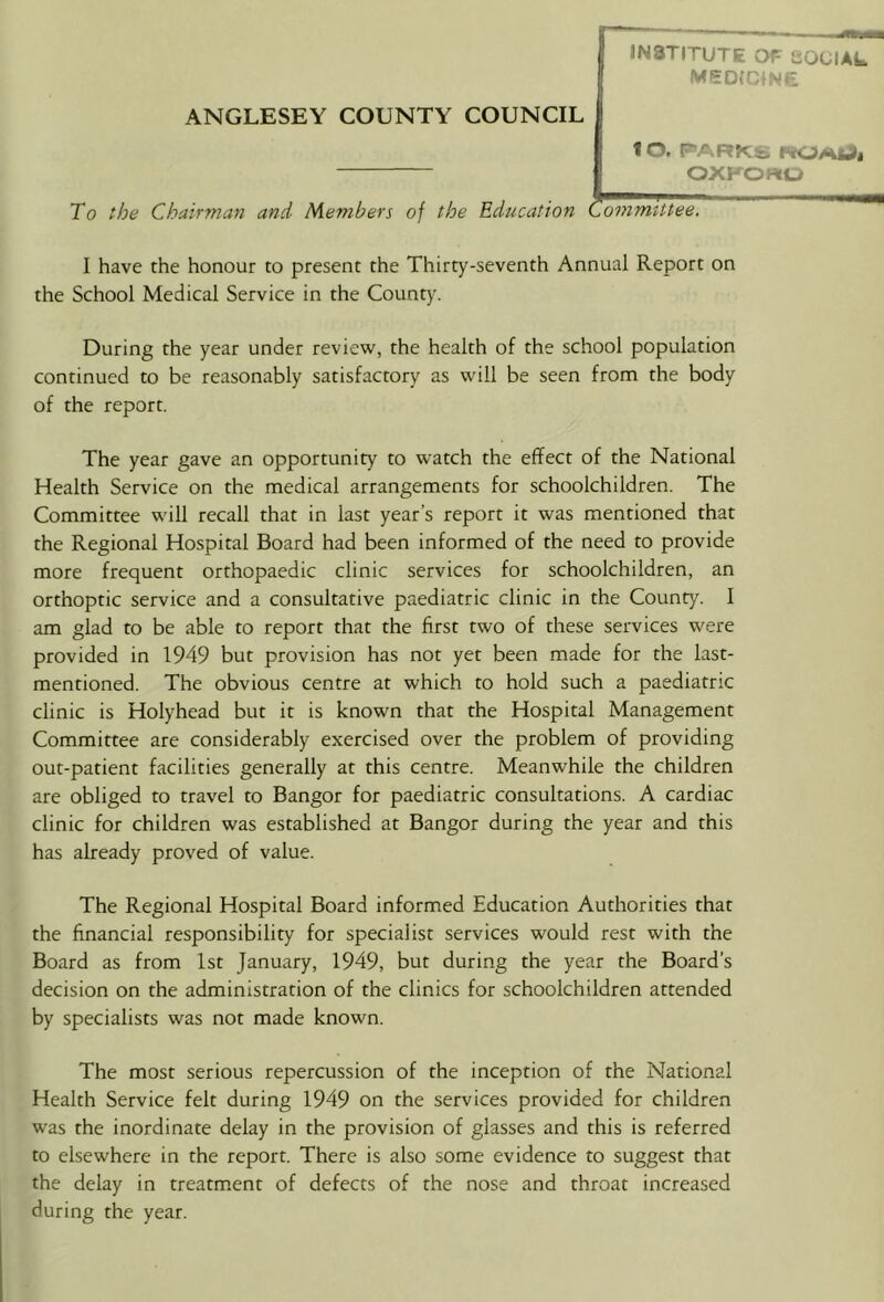 ANGLESEY COUNTY COUNCIL 1 O. PARKS PtOAldi OXFORU To the Chairman and Members of the Education Committee. I have the honour to present the Thirty-seventh Annual Report on the School Medical Service in the County. During the year under review, the health of the school population continued to be reasonably satisfactory as will be seen from the body of the report. The year gave an opportunity to watch the effect of the National Health Service on the medical arrangements for schoolchildren. The Committee will recall that in last year’s report it was mentioned that the Regional Hospital Board had been informed of the need to provide more frequent orthopaedic clinic services for schoolchildren, an orthoptic service and a consultative paediatric clinic in the County. I am glad to be able to report that the first two of these services were provided in 1949 but provision has not yet been made for the last- mentioned. The obvious centre at which to hold such a paediatric clinic is Holyhead but it is known that the Hospital Management Committee are considerably exercised over the problem of providing out-patient facilities generally at this centre. Meanwhile the children are obliged to travel to Bangor for paediatric consultations. A cardiac clinic for children was established at Bangor during the year and this has already proved of value. The Regional Hospital Board informed Education Authorities that the financial responsibility for specialist services would rest with the Board as from 1st January, 1949, but during the year the Board’s decision on the administration of the clinics for schoolchildren attended by specialists was not made known. The most serious repercussion of the inception of the National Health Service felt during 1949 on the services provided for children was the inordinate delay in the provision of glasses and this is referred to elsewhere in the report. There is also some evidence to suggest that the delay in treatm.ent of defects of the nose and throat increased during the year.