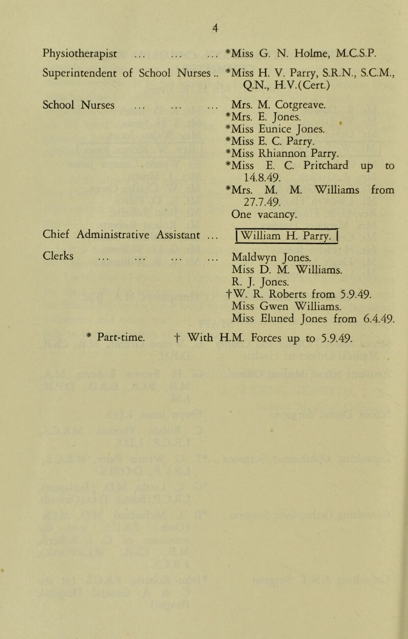 Physiotherapist Superintendent of School Nurses .. *Miss G. N. Holme, M.C.S.P. *Miss H. V. Parry, S.R.N., S.C.M., Q.N., H.V.(Cert.) School Nurses Mrs. M. Cotgreave. *Mrs. E. Jones. *Miss Eunice Jones. *Miss E. C. Parry. *Miss Rhiannon Parry. *Miss E. C. Pritchard up to 14.8.49. *Mrs. M. M. Williams from 27.7.49. One vacancy. Chief Administrative Assistant ... 1 William H. Parry. | Clerks Maldwyn Jones. Miss D. M. Williams. R. J. Jones. fW. R. Roberts from 5.9-49. Miss Gwen Williams. Miss Eluned Jones from 6.4.49. t With H.M. Forces up to 5.9.49. * Part-time.