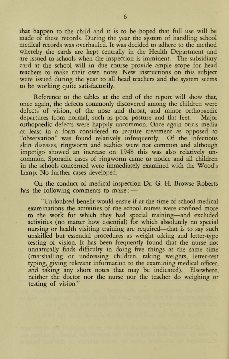 that happen to the child and it is to be hoped that full use will be made of these records. During the year the system of handling school medical records was overhauled. It was decided to adhere to the method whereby the cards are kept centrally in the Health Department and are issued to schools when the inspection is imminent. The subsidiary card at the school will in due course provide ample scope for head teachers to make their own notes. New instructions on this subject were issued during the year to all head teachers and the system seems to be working quite satisfactorily. Reference to the tables at the end of the report will show that, once again, the defects commonly discovered among the children were defects of vision, of the nose and throat, and minor orthopaedic departures from normal, such as poor posture and flat feet. Major orthopaedic defects were happily uncommon. Once again otitis media at least in a form considered to require treatment as opposed to observation” was found relatively infrequently. Of the infectious skin diseases, ringworm and scabies were not common and although impetigo showed an increase on 1948 this was also relatively un- common. Sporadic cases of ringworm came to notice and all children in the schools concerned were immediately examined with the Wood’s Lamp. No further cases developed. On the conduct of medical inspection Dr. G. H. Browse Roberts has the following comments to make; — Undoubted benefit would ensue if at the time of school medical examinations the activities of the school nurses were confined more to the work for which they had special training—and excluded activities (no matter how essential) for which absolutely no special nursing or health visiting training are required—that is to say such unskilled but essential procedures as weight taking and letter-type testing of vision. It has been frequently found that the nurse not unnaturally finds difficulty in doing five things at the same time (marshalling or undressing children, taking weights, letter-test typing, giving relevant information to the examining medical officer, and taking any short notes that may be indicated). Elsewhere, neither the doctor nor the nurse nor the teacher do weighing or testing of vision.”