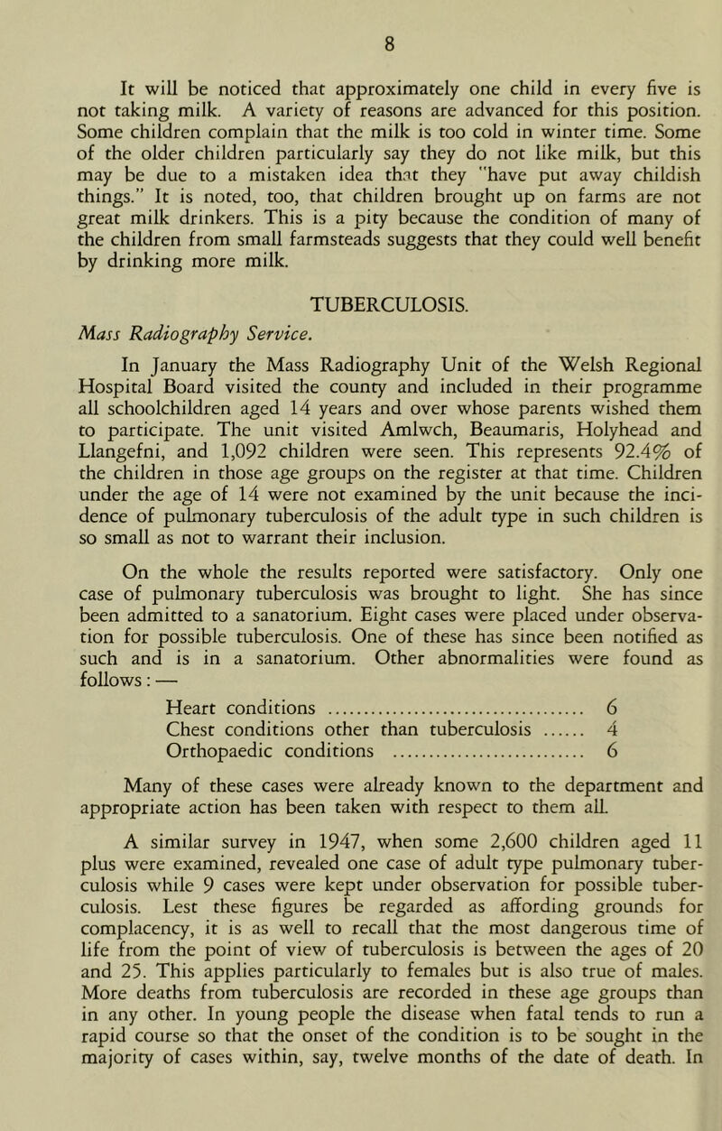 It will be noticed that approximately one child in every five is not taking milk. A variety of reasons are advanced for this position. Some children complain that the milk is too cold in winter time. Some of the older children particularly say they do not like milk, but this may be due to a mistaken idea th.at they have put away childish things.” It is noted, too, that children brought up on farms are not great milk drinkers. This is a pity because the condition of many of the children from small farmsteads suggests that they could well benefit by drinking more milk. TUBERCULOSIS. Mass Radiography Service. In January the Mass Radiography Unit of the Welsh Regional Hospital Board visited the county and included in their programme all schoolchildren aged 14 years and over whose parents wished them to participate. The unit visited Amlwch, Beaumaris, Holyhead and Llangefni, and 1,092 children were seen. This represents 92.4% of the children in those age groups on the register at that time. Children under the age of 14 were not examined by the unit because the inci- dence of pulmonary tuberculosis of the adult type in such children is so small as not to warrant their inclusion. On the whole the results reported were satisfactory. Only one case of pulmonary tuberculosis was brought to light. She has since been admitted to a sanatorium. Eight cases were placed under observa- tion for possible tuberculosis. One of these has since been notified as such and is in a sanatorium. Other abnormalities were found as follows; — Heart conditions 6 Chest conditions other than tuberculosis 4 Orthopaedic conditions 6 Many of these cases were already known to the department and appropriate action has been taken with respect to them alL A similar survey in 1947, when some 2,600 children aged 11 plus were examined, revealed one case of adult type pulmonary tuber- culosis while 9 cases were kept under observation for possible tuber- culosis. Lest these figures be regarded as affording grounds for complacency, it is as well to recall that the most dangerous time of life from the point of view of tuberculosis is between the ages of 20 and 25. This applies particularly to females but is also true of males. More deaths from tuberculosis are recorded in these age groups than in any other. In young people the disease when fatal tends to run a rapid course so that the onset of the condition is to be sought in the majority of cases within, say, twelve months of the date of death. In