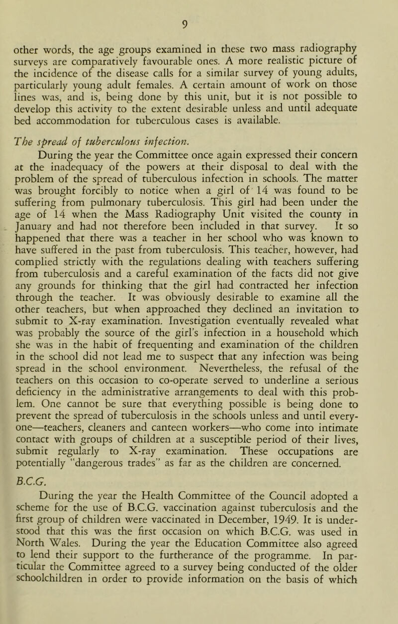other words, the age groups examined in these two mass radiography surveys are comparatively favourable ones. A more realistic picture of the incidence of the disease calls for a similar survey of young adults, particularly young adult females. A certain amount of work on those lines was, and is, being done by this unit, but it is not possible to develop this activity to the extent desirable unless and until adequate bed accommodation for tuberculous cases is available. The spread of tuberculous injection. During the year the Committee once again expressed their concern at the inadequacy of the powers at their disposal to deal with the problem of the spread of tuberculous infection in schools. The matter was brought forcibly to notice when a girl of 14 was found to be suffering from pulmonary tuberculosis. This girl had been under the age of 14 when the Mass Radiography Unit visited the county in January and had not therefore been included in that survey. It so happened that there was a teacher in her school who was known to have suffered in the past from tuberculosis. This teacher, however, had complied strictly with the regulations dealing with teachers suffering from tuberculosis and a careful examination of the facts did not give any grounds for thinking that the girl had contracted her infection through the teacher. It was obviously desirable to examine all the other teachers, but when approached they declined an invitation to submit to X-ray examination. Investigation eventually revealed what was probably the source of the girl’s infection in a household which she was in the habit of frequenting and examination of the children in the school did not lead me to suspect that any infection was being spread in the school environment. Nevertheless, the refusal of the teachers on this occasion to co-operate served to underline a serious deficiency in the administrative arrangements to deal with this prob- lem. One cannot be sure that everything possible is being done to prevent the spread of tuberculosis in the schools unless and until every- one—teachers, cleaners and canteen workers—who come into intimate contact with groups of children at a susceptible period of their lives, submit regularly to X-ray examination. These occupations are potentially dangerous trades’’ as far as the children are concerned. B.C.G. During the year the Health Committee of the Council adopted a scheme for the use of B.C.G. vaccination against tuberculosis and the first group of children were vaccinated in December, 1949. It is under- stood that this was the first occasion on which B.C.G. was used in North Wales. During the year the Education Committee also agreed to lend their support to the furtherance of the programme. In par- ticular the Committee agreed to a survey being conducted of the older schoolchildren in order to provide information on the basis of which