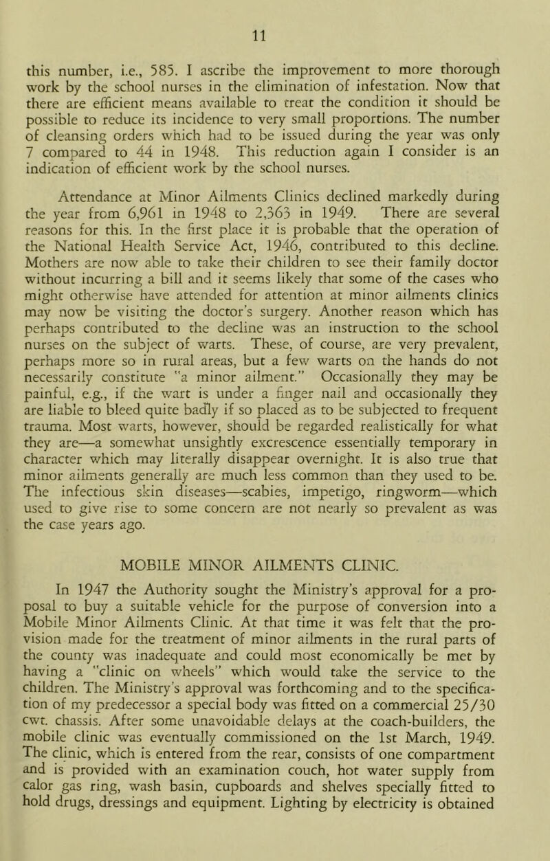this number, i.e., 585. I ascribe the improvement to more thorough work by the school nurses in the elimination of infestation. Now that there are efficient means available to treat the condition it should be possible to reduce its incidence to very small proportions. The number of cleansing orders which had to be issued during the year was only 7 compared to 44 in 1948. This reduction again I consider is an indication of efficient work by the school nurses. Attendance at Minor Ailments Clinics declined markedly during the year from 6,961 in 1948 to 2,363 in 1949. There are several reasons for this. In the first place it is probable that the operation of the National Health Service Act, 1946, contributed to this decline. Mothers are now able to take their children to see their family doctor without incurring a bill and it seems likely that some of the cases who might otherwise have attended for attention at minor ailments clinics may now be visiting the doctor’s surgery. Another reason which has perhaps contributed to the decline was an instruction to the school nurses on the subject of warts. These, of course, are very prevalent, perhaps more so in rural areas, but a few warts on the hands do not necessarily constitute a minor ailment.” Occasionally they may be painful, e.g., if the wart is under a huger nail and occasionally they are liable to bleed quite badly if so placed as to be subjected to frequent trauma. Most warts, however, should be regarded realistically for what they are—a somewhat unsightly excrescence essentially temporary in character which may literally disappear overnight. It is also true that minor ailments generally are much less comm.on than they used to be. The infectious skin diseases—scabies, impetigo, ringworm—which used to give rise to some concern are not nearly so prevalent as was the case years ago. MOBILE MINOR AILMENTS CLINIC. In 1947 the Authority sought the Ministry’s approval for a pro- posal to buy a suitable vehicle for the purpose of conversion into a Mobile Minor Ailments Clinic. At that time it was felt that the pro- vision made for the treatment of minor ailments in the rural parts of the county was inadequate and could m.ost economically be met by having a clinic on wheels” which would take the service to the children. The Ministry’s approval was forthcoming and to the specifica- tion of my predecessor a special body was fitted on a commercial 25/30 cwt. chassis. After some unavoidable delays at the coach-builders, the mobile clinic was eventually commissioned on the 1st March, 1949. The clinic, which is entered from the rear, consists of one compartment and is provided with an examination couch, hot water supply from calor gas ring, wash basin, cupboards and shelves specially fitted to hold drugs, dressings and equipment. Lighting by electricity is obtained