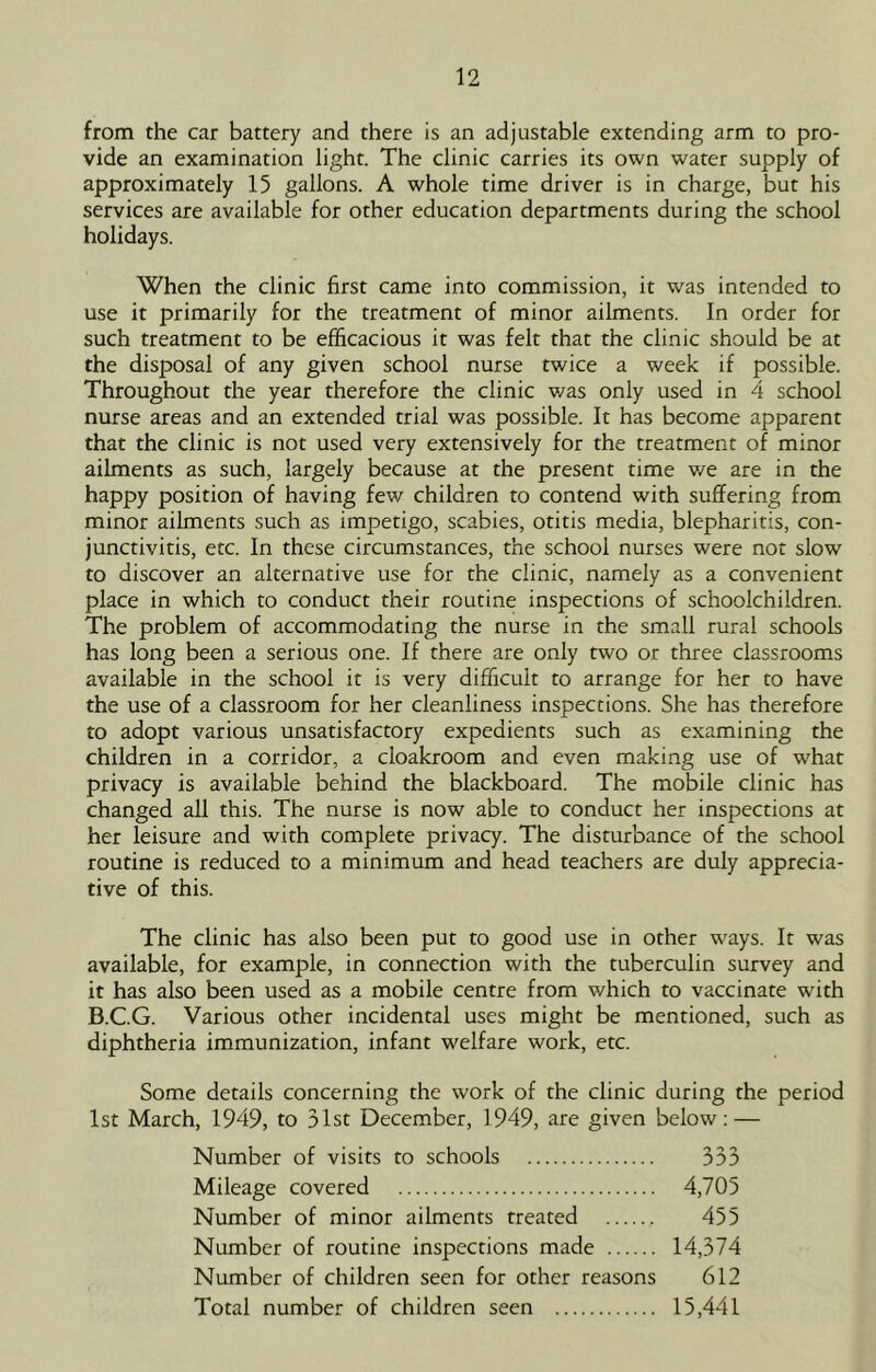 from the car battery and there is an adjustable extending arm to pro- vide an examination light. The clinic carries its own water supply of approximately 15 gallons. A whole time driver is in charge, but his services are available for other education departments during the school holidays. When the clinic first came into commission, it was intended to use it primarily for the treatment of minor ailments. In order for such treatment to be efficacious it was felt that the clinic should be at the disposal of any given school nurse twice a week if possible. Throughout the year therefore the clinic was only used in 4 school nurse areas and an extended trial was possible. It has become apparent that the clinic is not used very extensively for the treatment of minor ailments as such, largely because at the present time v/e are in the happy position of having few children to contend with suffering from minor ailments such as impetigo, scabies, otitis media, blepharitis, con- junctivitis, etc. In these circumstances, the school nurses were nor slow to discover an alternative use for the clinic, namely as a convenient place in which to conduct their routine inspections of schoolchildren. The problem of accommodating the nurse in the small rural schools has long been a serious one. If there are only two or three classrooms available in the school it is very difficult to arrange for her to have the use of a classroom for her cleanliness inspections. She has therefore to adopt various unsatisfactory expedients such as examining the children in a corridor, a cloakroom and even making use of what privacy is available behind the blackboard. The mobile clinic has changed all this. The nurse is now able to conduct her inspections at her leisure and with complete privacy. The disturbance of the school routine is reduced to a minimum and head teachers are duly apprecia- tive of this. The clinic has also been put to good use in other ways. It was available, for example, in connection with the tuberculin survey and it has also been used as a mobile centre from which to vaccinate with B.C.G. Various other incidental uses might be mentioned, such as diphtheria immunization, infant welfare work, etc. Some details concerning the work of the clinic during the period 1st March, 1949, to 31st December, 1949, are given below: — Number of visits to schools 333 Mileage covered 4,705 Number of minor ailments treated 455 Number of routine inspections made 14,374 Number of children seen for other reasons 612 Total number of children seen 15,441