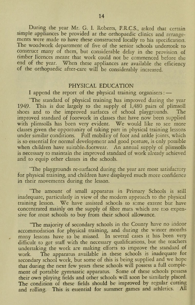 During the year Mr. G. I. Roberts, F.R.C.S., asked that certain simple appliances be provided at the orthopaedic clinics and arrange- ments were made to have these constructed locally to his specification. The woodwork department of five of the senior schools undertook to construct many of them, but considerable delay in the provision of timber licences meant that work could not be commenced before the end of the year. When these appliances are available the efficiency of the orthopaedic after-care will be considerably increased. PHYSICAL EDUCATION I append the report of the physical training organisers: — The standard of physical training has improved during the year 1949- This is due largely to the supply of 1,480 pairs of plimsoll shoes and to the improved surfaces of school playgrounds. The improved standard of footwork in classes that have now been supplied with plimsolls has been very evident. We would like to see more classes given the opportunity of taking part in physical training lessens under similar conditions. Full mobility of foot and ankle joints, which is so essential for normal development and good posture, is only possible when children have suitablei footwear. An annual supply of plimsolls is necessary to maintain the improved standard of work already achieved and tO' equip other classes in the schools. The playgrounds re-surfaced during the year are most satisfactor}'^ for physical training, and children have displayed much more confidence in their movements during the lesson. The amount of small apparatus in Primary Schools is still inadequate, particularly in view of the modern approach tO' the physical training lesson. We have assisted schools to seme extent but have concentrated mainly on the supply of fibre mars which are rcK) expen- sive for most schools to buy from their school allowance. The majority of secondary schools in the County have no indoor accommodation for physical training, and during the winter months , many lessens have to be missed. In several cases it has been very difficult to get staff with the necessary qualifications, but the teachers undertaking the work are making efforts to improve the standard of work. The apparatus available in these schools is inadequate for secondary school work, but some of this is being supplied and we hope that during the next few years these schools will possess a full comple- ment of portable gymnastic apparatus. Some of these schools possess their own playing fields and other schools will soon be similarly placed. The condition of these fields should be improved by regular cutting and rolling. This is essential for summer games and athletics. All