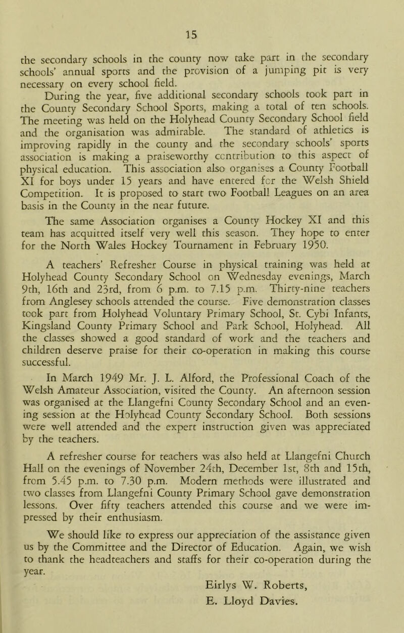the secondary schools in the county now take part in the secondary schools’ annual sports and the provision of a jumping pit is very necessary on every school field. During the year, five additional secondary schools took part in the County Secondary School Sports, making a total of ten schools. The meeting was held on the Holyhead County Secondary School field and the organisation was admirable. The standard of athletics is improving rapidly in the county and the secondary schools sports association is making a praiseworthy ccntribution to this aspect of physical education. This association also organises a County Football XI for boys under 15 years and have entered for the Welsh Shield Competition. It is proposed to start two Football Leagues on an area basis in the County in the near future. The same Association organises a County Hockey XI and this team has acquitted itself very well this season. They hope to enter for the North Wales Hockey Tournament in February 1950. A teachers’ Refresher Course in physical training was held at Holyhead County Secondary School on Wednesday evenings, March 9th, 16th and 23rd, from 6 p.m. to 7.15 p.m. Thirty-nine teachers from Anglesey schools attended the course. Five demonstration classes took part from Holyhead Voluntary Primary School, St. Cybi Infants, Kingsland County Primary School and Park School, Holyhead. All the classes showed a good standard of work and the teachers and children deserve praise for their co-operation in making this course successful. In March 1949 Mr. J. L. Alford, the Professional Coach of the Welsh Amateur Association, visited the County. An afternoon session was organised at the Llangefni County Secondary School and an even- ing session at the Holyhead County Secondary School. Both sessions were well attended and the expert instruction given was appreciated by the teachers. A refresher course for teachers was also held at Llangefni Church Hall on the evenings of November 24th, December 1st, Sth and 15 th, from 5.45 p.m. to 7.30 p.m. Modern methods were illustrated and two classes from Llangefni County Primary School gave demonstration lessons. Over fifty teachers attended this course and we were im- pressed by their enthusiasm. We should like to express our appreciation of the assistance given us by the Committee and the Director of Education. Again, we wish to thank the headteachers and staffs for their co-operation during the year. Eirlys W. Roberts, E. Lloyd Davies.