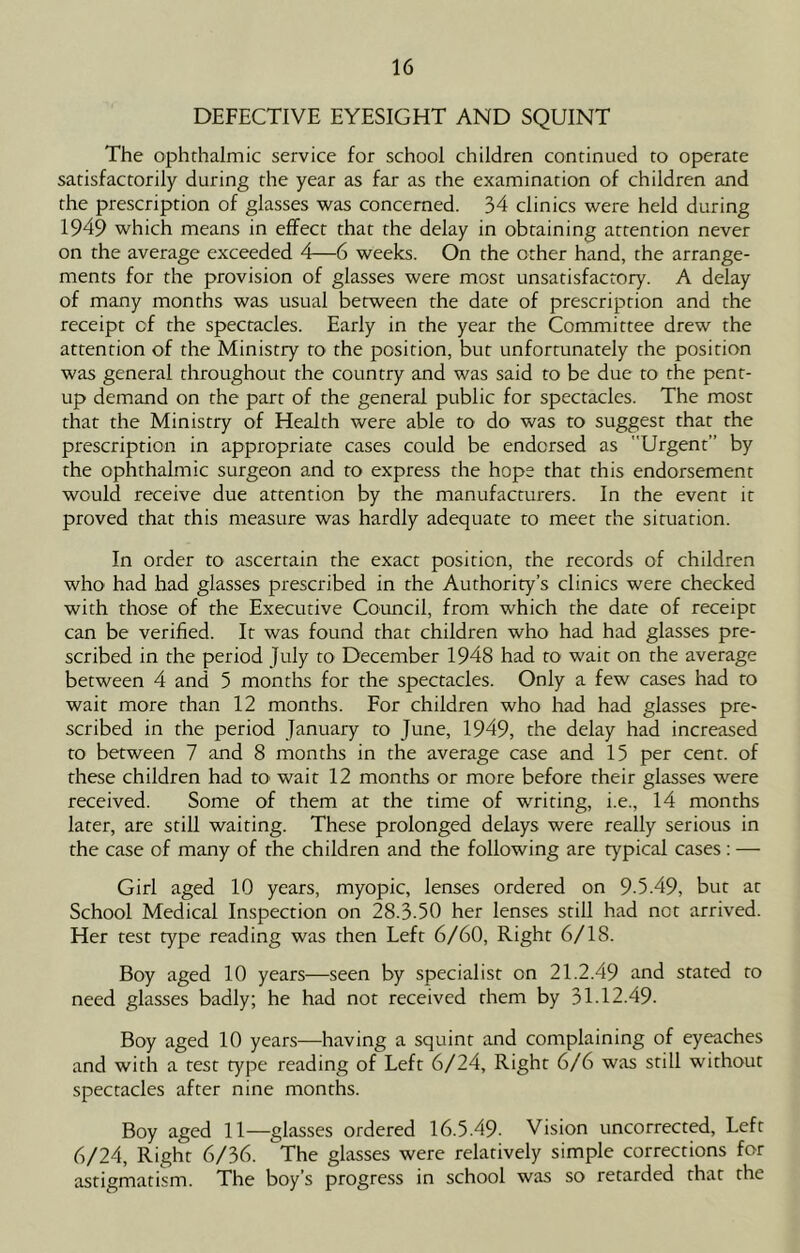 DEFECTIVE EYESIGHT AND SQUINT The ophthalmic service for school children continued to operate satisfactorily during the year as far as the examination of children and the prescription of glasses was concerned. 34 clinics were held during 1949 which means in effect that the delay in obtaining attention never on the average exceeded 4—6 weeks. On the other hand, the arrange- ments for the provision of glasses were most unsatisfactory. A delay of many months was usual between the date of prescription and the receipt of the spectacles. Early in rhe year the Committee drew the attention of the Ministry ro the position, but unfortunately the position was general throughout the country and was said to be due to the pent- up demand on the part of the general public for spectacles. The most that the Ministry of Health were able to do was to suggest that the prescription in appropriate cases could be endorsed as Urgent” by the ophthalmic surgeon and ro express the hope that this endorsement would receive due attention by the manufacturers. In the event it proved that this measure was hardly adequate to meet the situation. In order to ascertain the exact position, the records of children who had had glasses prescribed in the Authority’s clinics were checked with those of the Executive Council, from which the date of receipt can be verified. It was found that children who had had glasses pre- scribed in the period July to December 1948 had to wait on the average between 4 and 5 months for the spectacles. Only a few cases had to wait more than 12 months. For children who had had glasses pre- scribed in the period January to June, 1949, the delay had increased ro between 7 and 8 months in the average case and 15 per cent, of these children had m wait 12 months or more before their glasses were received. Some of them at the time of writing, i.e., 14 months later, are still waiting. These prolonged delays were really serious in the case of many of the children and the following are typical cases : — Girl aged 10 years, myopic, lenses ordered on 9 5.49, but at School Medical Inspection on 28.3.50 her lenses still had not arrived. Her test type reading was then Left 6/60, Right 6/18. Boy aged 10 years—seen by specialist on 21.2.49 and stated to need glasses badly; he had not received them by 31.12.49. Boy aged 10 years—having a squint and complaining of eyeaches and with a test type reading of Left 6/24, Right 6/6 was still without spectacles after nine months. Boy aged 11—glasses ordered 16.5.49. Vision uncorrected. Left 6/24, Right 6/36. The glasses were relatively simple corrections for astigmatism. The boy’s progress in school was so retarded that the