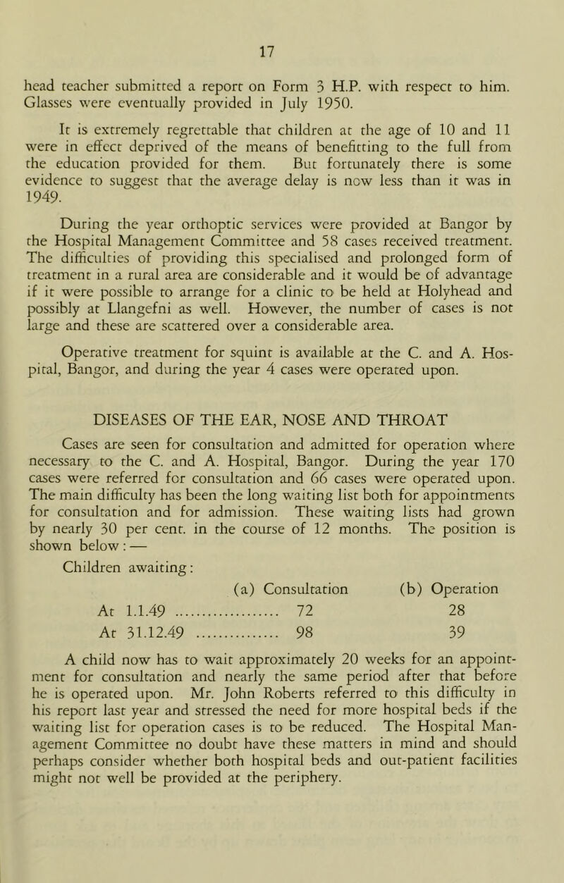 head teacher submitted a report on Form 3 H.P. with respect to him. Glasses were eventually provided in July 1950. It is extremely regrettable that children at the age of 10 and 11 were in effect deprived of the means of benefitting to the full from the education provided for them. But fortunately there is some evidence to suggest that the average delay is now less than it was in 1949. During the year orthoptic services were provided at Bangor by the Hospital Management Committee and 58 cases received treatment. The difficulties of providing this specialised and prolonged form of treatment in a rural area are considerable and it would be of advantage if it were possible to arrange for a clinic to be held at Holyhead and possibly at Llangefni as well. However, the number of cases is not large and these are scattered over a considerable area. Operative treatment for squint is available at the C. and A. Hos- pital, Bangor, and during the year 4 cases were operated upon. DISEASES OF THE EAR, NOSE AND THROAT Cases are seen for consultation and admitted for operation where necessary to the C. and A. Hospital, Bangor. During the year 170 cases were referred for consultation and 66 cases were operated upon. The main difficulty has been the long waiting list both for appointments for consultation and for admission. These waiting lists had grown by nearly 30 per cent, in the course of 12 months. The position is shown below: — Children awaiting: (a) Consultation (b) Operation At 1.1.49 72 28 At 31.12.49 98 39 A child now has to wait approximately 20 weeks for an appoint- ment for consultation and nearly the same period after that before he is operated upon. Mr. John Roberts referred to this difficulty in his report last year and stressed the need for more hospital beds if the waiting list for operation cases is to be reduced. The Hospital Man- agement Committee no doubt have these matters in mind and should perhaps consider whether both hospital beds and out-patient facilities might not well be provided at the periphery.