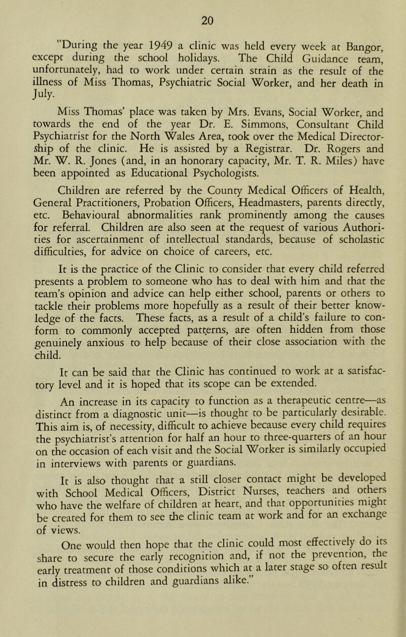 During the year 1949 a clinic was held every week at Bangor, except during the school holidays. The Child Guidance team, unfortunately, had to work under certain strain as the result of the illness of Miss Thomas, Psychiatric Social Worker, and her death in July- Miss Thomas’ place was taken by Mrs. Evans, Social Worker, and towards the end of the year Dr. E. Simmons, Consultant Child Psychiatrist for the North Wales Area, took over the Medical Director- ship of the clinic. He is assisted by a Registrar. Dr. Rogers and Mr. W. R. Jones (and, in an honorary capacity, Mr. T. R. Miles) have been appointed as Educational Psychologists. Children are referred by the County Medical Officers of Health, General Practitioners, Probation Officers, Headmasters, parents directly, etc. Behavioural abnormalities rank prominently among the causes for referral. Children are also seen at the request of various Authori- ties for ascertainment of intellectual standards, because of scholastic difficulties, for advice on choice of careers, etc. It is the practice of the Clinic to consider that every child referred presents a problem to someone who has to deal with him and that the team’s opinion and advice can help either school, parents or others to tackle their problems more hopefully as a result of their better know- ledge of the facts. These facts, as a result of a child’s failure to con- form to commonly accepted patterns, are often hidden from those genuinely anxious to help because of their close association with the child. It can be said that the Clinic has continued to work at a satisfac- tory level and it is hoped that its scope can be extended. An increase in its capacity to function as a therapeutic centre—as distinct from a diagnostic unit—is thought to be particularly desirable. This aim is, of necessity, difficult to achieve because every child requires the psychiatrist’s attention for half an hour to three-quarters of an hour on the occasion of each visit and the Social Worker is similarly occupied in interviews with parents or guardians. It is also thought that a still closer contact might be developed with School Medical Officers, District Nurses, teachers and others who have the welfare of children at heart, and that opportunities might be created for them to see the clinic team at work and for an exchange of views. One would then hope that the clinic could most effectively do its share to secure the early recognition and, if not the prevention, the early treatment of those conditions which at a later stage sO' often result in distress to children and guardians alike.”