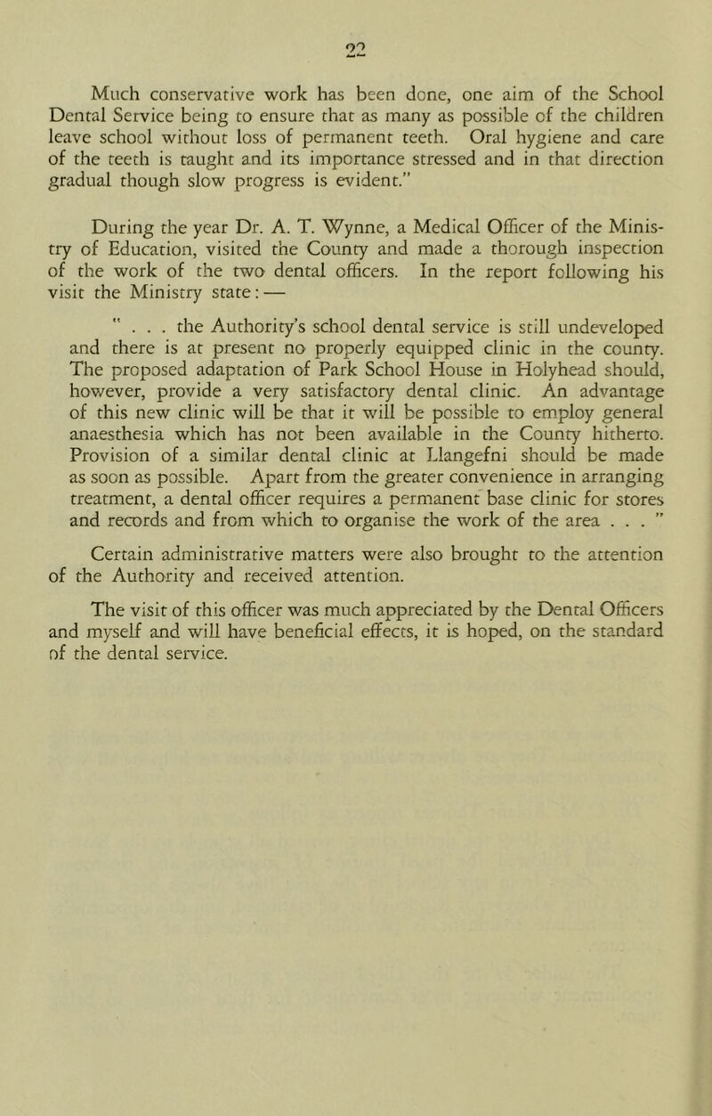 Much conservative work has been done, one aim of the School Dental Service being to ensure that as many as possible of the children leave school without loss of permanent teeth. Oral hygiene and care of the teeth is taught and its importance stressed and in that direction gradual though slow progress is evident.” During the year Dr. A. T. Wynne, a Medical Officer of the Minis- try of Education, visited the County and made a thorough inspection of the work of the two dental officers. In the report following his visit the Ministry stare: — ... the Authority’s school dental service is still undeveloped and there is at present no properly equipped clinic in the county. The proposed adaptation of Park School House in Holyhead should, however, provide a very satisfactory dental clinic. An advantage of this new clinic will be that it will be possible to employ general anaesthesia which has not been available in the County hitherto. Provision of a similar dental clinic at Llangefni should be made as soon as possible. Apart from the greater convenience in arranging treatment, a dental officer requires a permanent base clinic for stores and records and from which to organise the work of the area . . . ” Certain administrative matters were also brought to the attention of the Authority and received attention. The visit of this officer was much appreciated by the Dental Officers and myself and will have beneficial effects, it is hoped, on the standard of the dental service.
