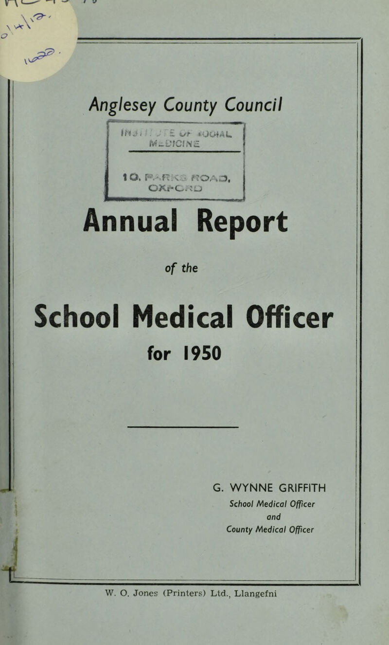 Anglesey County Council “ — — 1 IfM. . £ t/f ‘UutAL to. Annual Report of the School Medical Officer for 1950 G. WYNNE GRIFFITH School Medical Officer and County Medical Officer W. O. Jones (Printers) Ltd., Llangefni