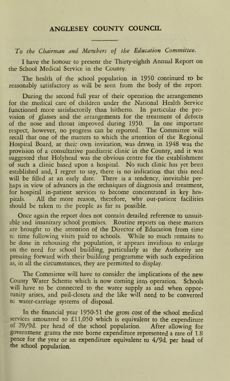 To the Chairman and Members of the Education Committee. I have the honour to present the Thirty-eighth Annual Report on the School Medical Service in the County. The health of the school population in 1950 continued to be reasonably satisfaaory as will be seen from the body of the report. During the second full year of their operation the arrangements for the medical care of children under the National Health Service functioned more satisfactorily than hitherto. In particular the pro- vision of glasses andi the arrangements for the treatment of defects of the nose and throat improved during 1950. In one important respect, however, no progress can be reported. The Committee will recall that one of the matters to which the attention of the Regional Hospital Board, at their owji invitation, was drawn in 1948 was the provision of a consultative paediatric clinic in the County, and it was suggested that Holyhead was the obvious centre for the establishment of such a clinic based upon a hospital. No such clinic has yet been established and, I regret to say, there is no indication that this need will be filled at an early date. There is a tendency, inevitable per- haps in view of advances in the techniques of diagnosis and treatment, for hospital in-patient services to become concentrated in key hos- pitals. All the more reason, therefore, why out-patient facilities should be taken to the people as far as possible. Once again the report does not contain dietailed reference to unsuit- able and insanitary school premises. Routine reports on these matters are brought to the attention of the Director of Education from time tc time following visits paid to schools. While so much remains to be done in rehousing the population, it appears invidious to enlarge on the need for school building, particularly as the Authority are pressing forward with their building programme with such expedition as, in all the circumstances, they are permitted to display. The Committee will have to consider the implications of the new County Water Scheme which is now coming into operation. Schools will have to be connected to the water supply as and when oppor- tunity arises, and pail-closets and the like will need to be converted tc water-carriage systems of disposal. In the financial year 1950-51 the gross cost of the .school medical services amounted to £11,050 which is equivalent to the expenditure of 29/9d. per head of the school population. After allowing for government grants the rate borne expenditure represented a rare of 1.8 pence for the year or an expendimre equivalent to 4/9d. per head of the school population.