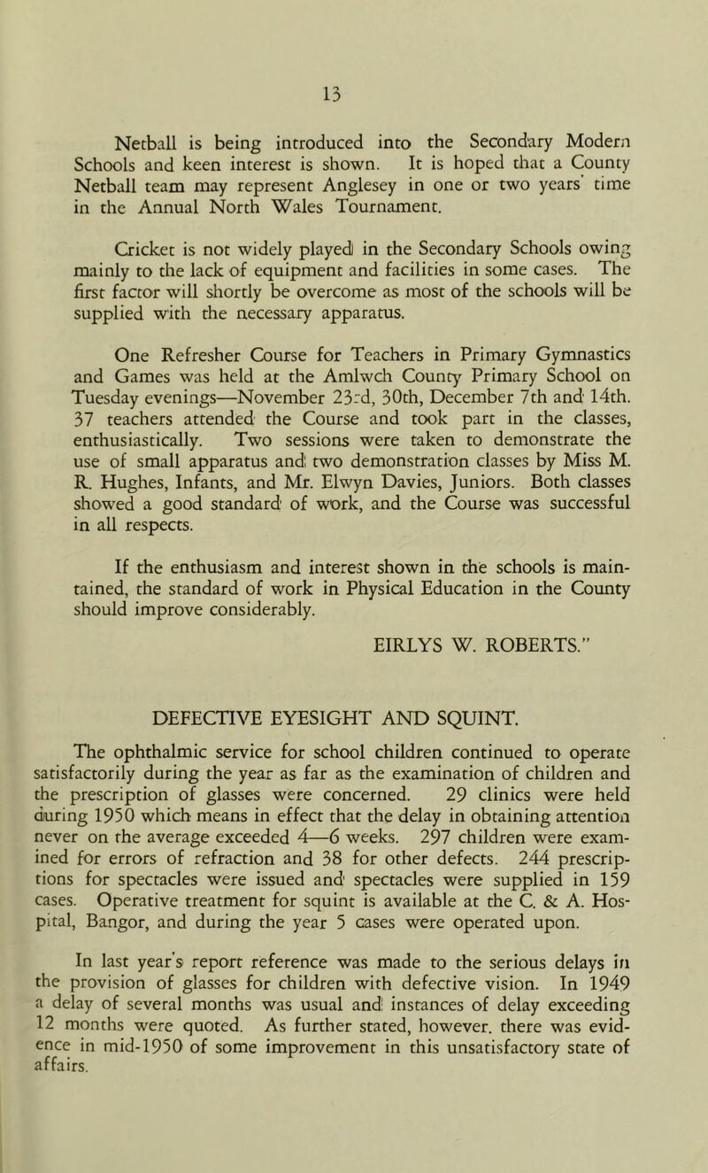 Netball is being introduced into the Secondary Modern Schools and keen interest is shown. It is hoped that a County Netball team may represent Anglesey in one or two years time in the Annual North Wales Tournament. Cricket is not widely played) in the Secondary Schools owing mainly to the lack of equipment and facilities in some cases. The first factor will shortly be overcome as most of the schools will be supplied with the necessary apparams. One Refresher Course for Teachers in Primary Gymnastics and Games was held at the Amlwch County Primary School on Tuesday evenings—November 23td, 30th, December 7th and 14th. 37 teachers attended the Course and took part in the classes, enthusiastically. Two sessions were taken to demonstrate the use of small apparatus andl two demonstration classes by Miss M. R. Hughes, Infants, and Mr. Elwyn Davies, Juniors. Both classes showed a good standard of work, and the Course was successful in all respects. If the enthusiasm and interest shown in the schools is main- tained, the standard of work in Physical Education in the County should improve considerably. EIRLYS W. ROBERTS.” DEFECTIVE EYESIGHT AND SQUINT. The ophthalmic service for school children continued to operate satisfactorily during the year as far as the examination of children and the prescription of glasses were concerned. 29 clinics were held during 1950 which means in effect that the delay in obtaining attention never on rhe average exceeded 4—6 weeks. 297 children were exam- ined for errors of refraction and 38 for other defects. 244 prescrip- tions for spectacles were issued and spectacles were supplied in 159 cases. Operative treatment for squint is available at the C. & A. Hos- pital, Bangor, and during the year 5 cases were operated upon. In last year’s report reference was made to the serious delays in the provision of glasses for children with defective vision. In 1949 a delay of several months was usual and! instances of delay exceeding 12 months were quoted. As further stated, however, there was evid- ence in mid-1950 of some improvement in this unsatisfactory state of affairs.