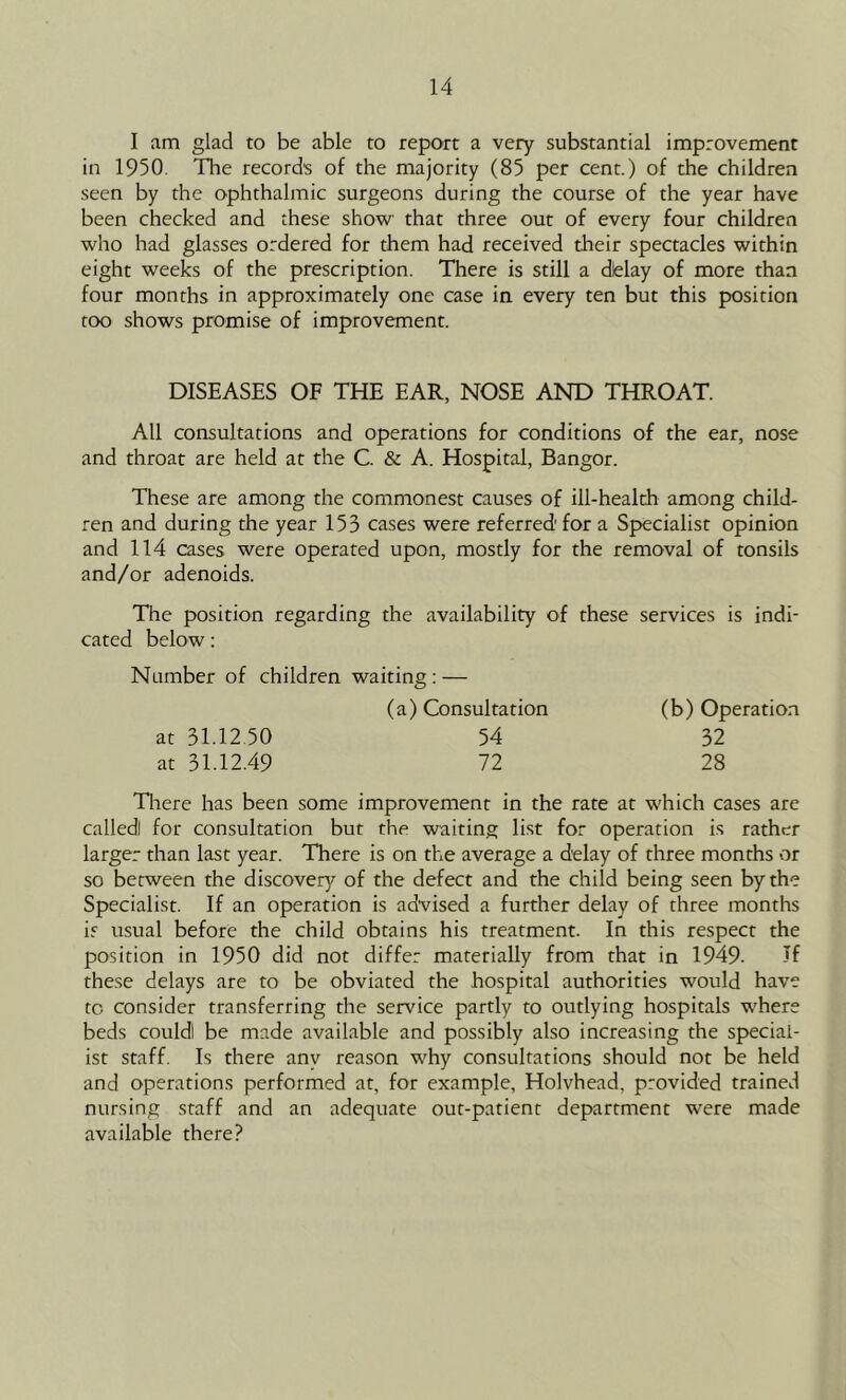 I am glad to be able to report a very substantial improvement in 1950. The records of the majority (85 per cent.) of the children seen by the ophthalmic surgeons during the course of the year have been checked and these show that three out of every four children who had glasses ordered for them had received their spectacles within eight weeks of the prescription. There is still a dielay of more than four months in approximately one case in every ten but this position too shows promise of improvement. DISEASES OF THE EAR, NOSE AND THROAT. All consultations and operations for conditions of the ear, nose and throat are held at the C. & A. Hospital, Bangor. These are among the commonest causes of ill-health among child- ren and during the year 153 cases were referred' for a Specialist opinion and 114 cases were operated upon, mostly for the removal of tonsils and/or adenoids. The position regarding the availability of these services is indi- cated below: Number of children waiting: — (a) Consultation (b) Operation at 31.12,50 54 32 at 31.12.49 72 28 Tliere has been some improvement in the rate at which cases are called! for consultation but the waiting list for operation is rather larger than last year. There is on the average a delay of three months or so between the discovery of the defect and the child being seen by the Specialist. If an operation is advised a further delay of three months is usual before the child obtains his treatment. In this respect the position in 1950 did not differ materially from that in 1949. If these delays are to be obviated the hospital authorities would have to consider transferring the service partly to outlying hospitals where beds could! be made available and possibly also increasing the special- ist staff. Is there any reason why consultations should not be held and operations performed at, for example, Holvhead, provided trained nursing staff and an adequate out-patient department were made available there?