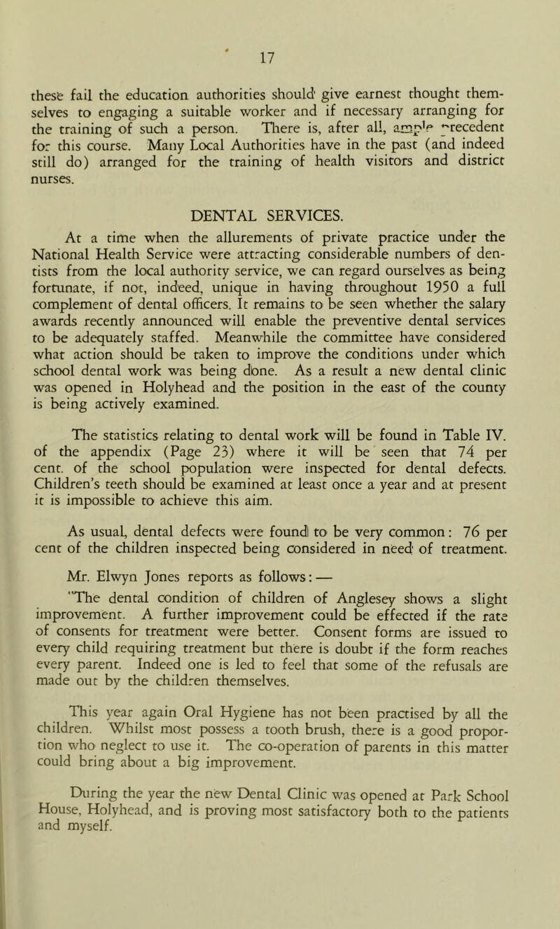 these fail the education authorities should' give earnest thought them- selves to engaging a suitable worker and if necessary arranging for the training of such a person. Tliere is, after all, ampV precedent for this course. Many Local Authorities have in the past (and indeed still do) arranged for the training of health visitors and district nurses. DENTAL SERVICES. At a time when the allurements of private practice under the National Health Service were attraaing considerable numbers of den- tists from the local authority service, we can regard ourselves as being fortunate, if not, indeed, unique in having throughout 1950 a full complement of dental officers. It remains to be seen whether the salary awards recently announced will enable the preventive dental services to be adequately staffed. Meanwhile the committee have considered what action should be taken to improve the conditions under which school dental work was being dbne. As a result a new dental clinic was opened in Holyhead and the position in the east of the county is being actively examined. The statistics relating to dental work will be found in Table IV. of the appendix (Page 23) where it will be seen that 74 per cent, of the school population were inspected for dental defects. Children’s teeth should be examined at least once a year and at present it is impossible to achieve this aim. As usual, dental defects were foundl to be very common: 76 per cent of the children inspected being considered in need' of treatment. Mr. Elwyn Jones reports as follows; — The dental condition of children of Anglesey shows a slight improvement. A further improvement could be effected if the rate of consents for treatment were better. Consent forms are issued to every child requiring treatment but there is doubt if the form reaches every parent. Indeed one is led to feel that some of the refusals are made out by the children themselves. This year again Oral Hygiene has not been praaised by all the children. Whilst most possess a tooth brush, there is a good propor- tion who neglect to use it. The co-operation of parents in this matter could bring about a big improvement. During the year the new Dental Clinic was opened at Park School House, Holyhead, and is proving most satisfactory both to the patients and myself.