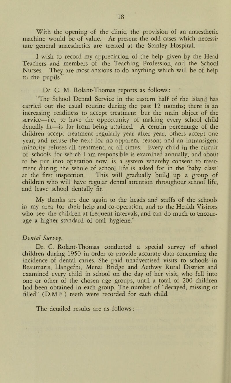 With the opening of the clinic, the provision of an anaesthetic machine would be of value. At present the odd cases which necessi- tate general anaesthetics are treated at the Stanley Hospital. I wish to record my appreciation of the help given by the Head Teachers and members of the Teaching Profession and the School Nurses. They are most anxious to do anything which will be of help to the pupils. ” Dr. C. M. Rolant-Thomas reports as follows: The School Dental Service in the eastern half of the island has carried out the usual routine during the past 12 months; there is an increasing readiness to accept treatment, but the main object of the service—i e., to have the opportunity of making every school child dentally lit—is far from being attained. A certain percentage of the children accept treatment regularly year after year; others accept one year, and refuse the next for no apparent reason; and an intransigent minority refuses all treatment, at all times. Every child in the circuit of schools for which I am responsible is examined annually, and about to be put into operation now, is a system whereby consent to treat- ment during the whole of school life is asked for in the 'baby class’ ar the first inspection. This will gradlially build up a group of children who will have regular dental attention throughout school life, and leave school dentally fit. My thanks are due again to the heads and staffs of the schools in my area for their help and co-operation, and to the Health Visitors who see the children at frequent intervals, and can do much to encour- age a higher standard of oral hygiene.’’ Dental Survey. Dr. C. Rolant-Thomas conducted a special survey of school children during 1950 in order to provide accurate data concerning the incidence of dental caries. She paid unadvertised visits to schools in Beaumaris, Llangefni, Menai Bridge and Aethwy Rural District and examined every child in school on the day of her visit, who fell into one or other of the chosen age groups, until a total of 200 children had been obtained in each group. The number of decayed, missing or filled’’ (D.M.F.) teeth were recorded for each child. The detailed results are as follows : —
