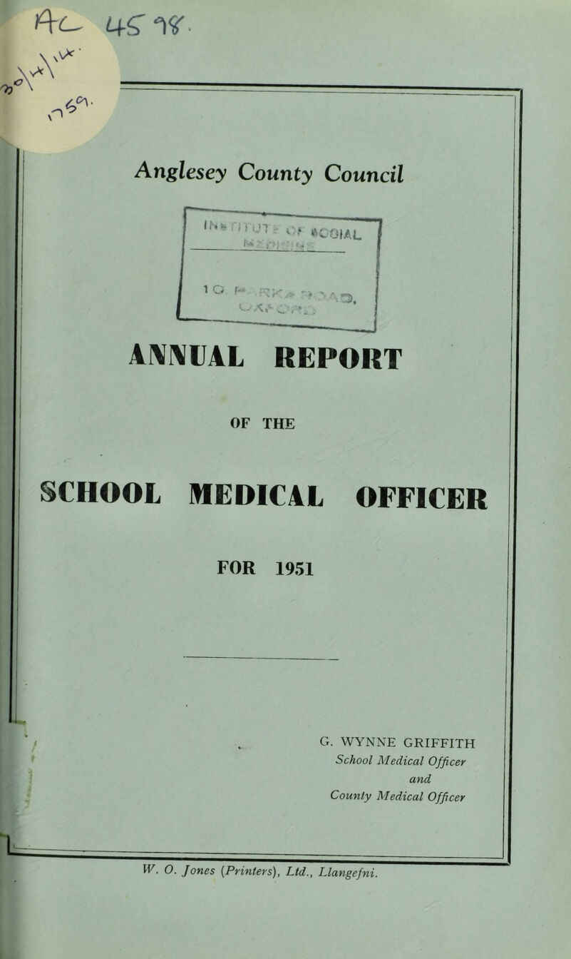 4S W -\ A' A*' O Anglesey County Council ANNUAL REPORT OF THE SCHOOL MEDICAL OFFICER FOR 1951 IL G. WYNNE GRIFFITH School Medical Officer and County Medical Officer W. O. Jones (Printers), Ltd., Llangefni.