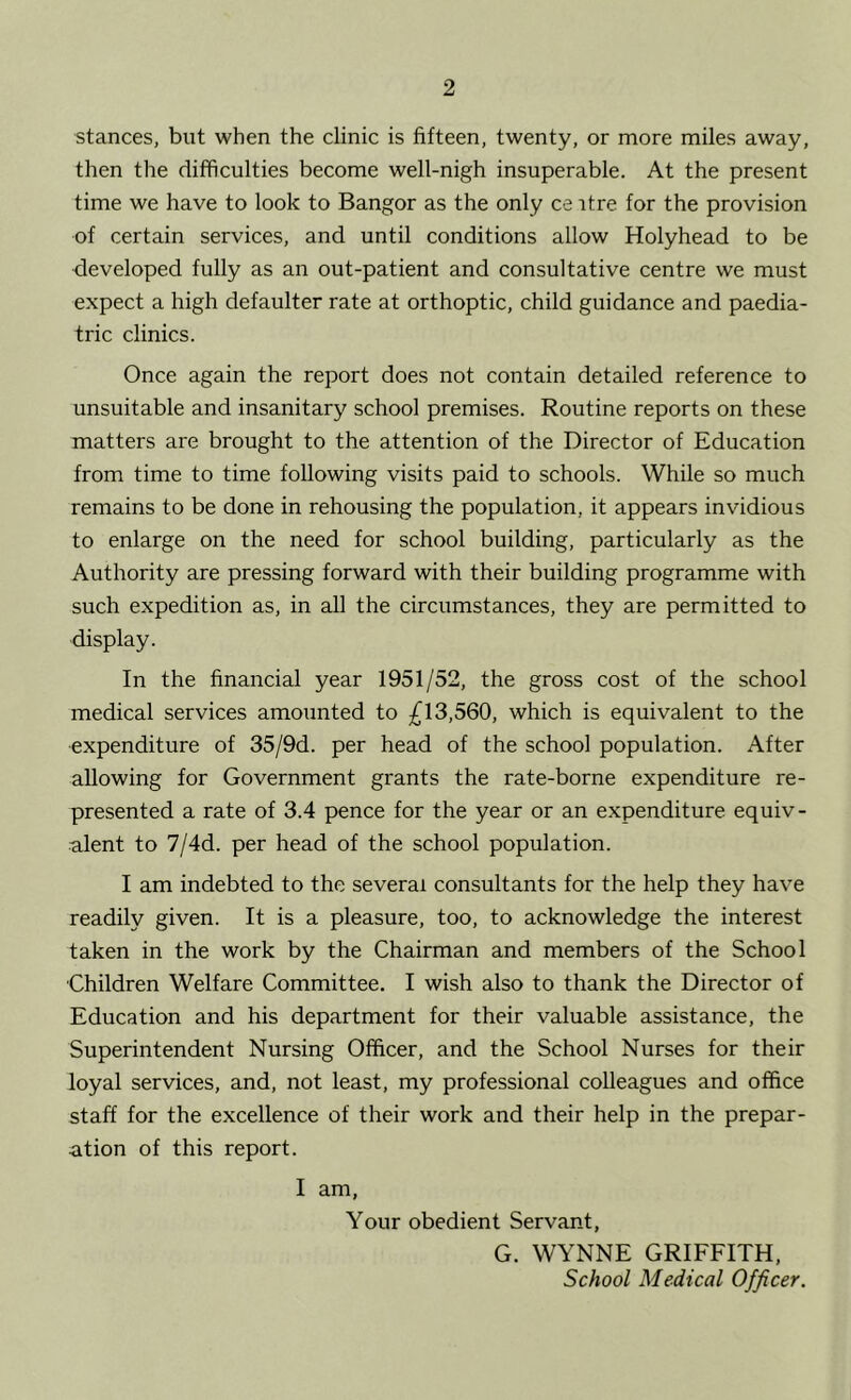 stances, but when the clinic is fifteen, twenty, or more miles away, then the difficulties become well-nigh insuperable. At the present time we have to look to Bangor as the only ce itre for the provision of certain services, and until conditions allow Holyhead to be developed fully as an out-patient and consultative centre we must expect a high defaulter rate at orthoptic, child guidance and paedia- tric clinics. Once again the report does not contain detailed reference to unsuitable and insanitary school premises. Routine reports on these matters are brought to the attention of the Director of Education from time to time following visits paid to schools. While so much remains to be done in rehousing the population, it appears invidious to enlarge on the need for school building, particularly as the Authority are pressing forward with their building programme with such expedition as, in all the circumstances, they are permitted to display. In the financial year 1951/52, the gross cost of the school medical services amounted to £13,560, which is equivalent to the expenditure of 35/9d. per head of the school population. After allowing for Government grants the rate-borne expenditure re- presented a rate of 3.4 pence for the year or an expenditure equiv- alent to 7/4d. per head of the school population. I am indebted to the several consultants for the help they have readily given. It is a pleasure, too, to acknowledge the interest taken in the work by the Chairman and members of the School Children Welfare Committee. I wish also to thank the Director of Education and his department for their valuable assistance, the Superintendent Nursing Officer, and the School Nurses for their loyal services, and, not least, my professional colleagues and office staff for the excellence of their work and their help in the prepar- ation of this report. I am. Your obedient Servant, G. WYNNE GRIFFITH, School Medical Officer.