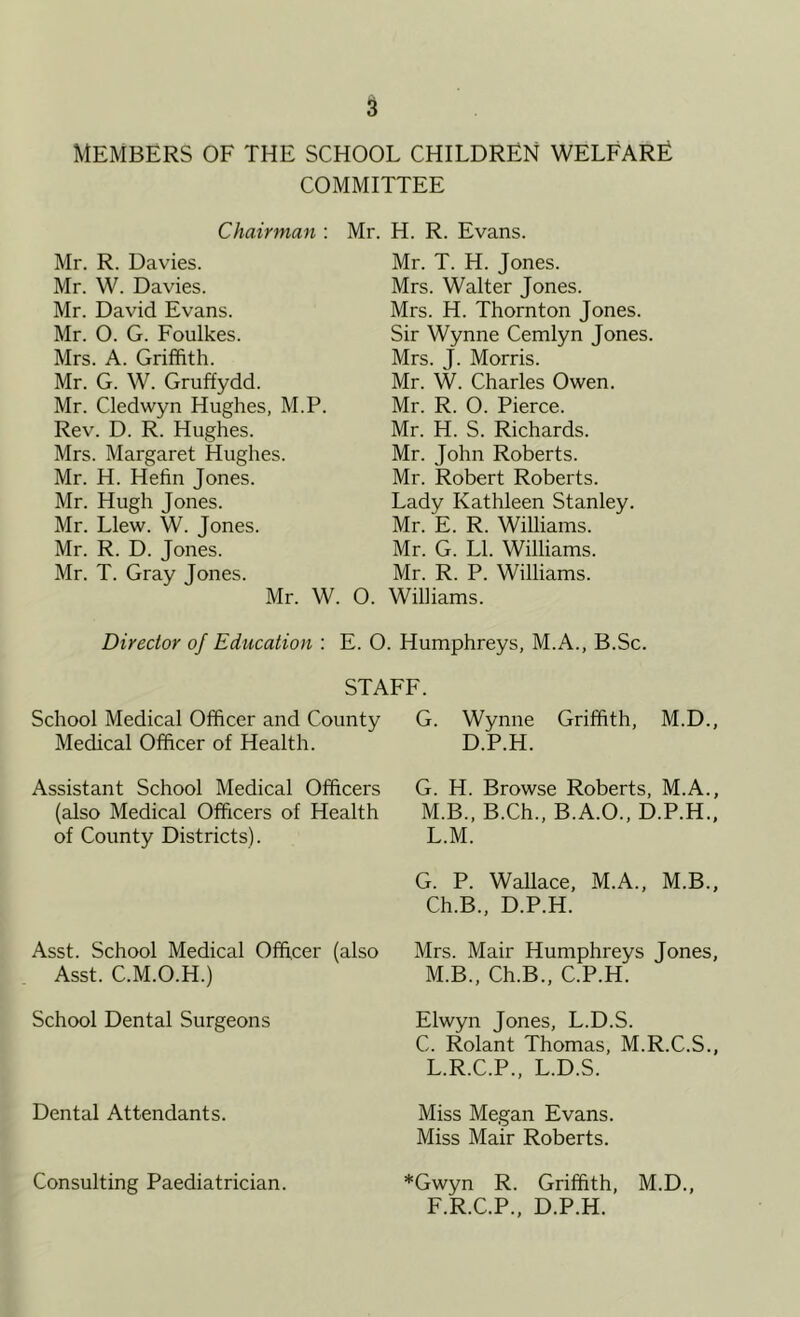 MEMBERS OF THE SCHOOL CHILDREN WELFARE COMMITTEE Chairman : Mr. H. R. Evans. Mr. R. Davies. Mr. W. Davies. Mr. David Evans. Mr. O. G. Foulkes. Mrs. A. Griffith. Mr. G. W. Gruffydd. Mr. Cledwyn Hughes, M.P. Rev. D. R. Hughes. Mrs. Margaret Hughes. Mr. H. Hefin Jones. Mr. Hugh Jones. Mr. Llew. W. Jones. Mr. R. D. Jones. Mr. T. Gray Tones. Mr. W. Mr. T. H. Jones. Mrs. Walter Jones. Mrs. H. Thornton Jones. Sir Wynne Cemlyn Jones. Mrs. J. Morris. Mr. W. Charles Owen. Mr. R. O. Pierce. Mr. H. S. Richards. Mr. John Roberts. Mr. Robert Roberts. Lady Kathleen Stanley. Mr. E. R. Williams. Mr. G. LI. Williams. Mr. R. P. Williams. O. Williams. Director of Education : E. O. Humphreys, M.A., B.Sc. STAFF. School Medical Officer and County Medical Officer of Health. Assistant School Medical Officers (also Medical Officers of Health of County Districts). Asst. School Medical Officer (also Asst. C.M.O.H.) School Dental Surgeons Dental Attendants. G. Wynne Griffith, M.D., D.P.H. G. H. Browse Roberts, M.A., M.B., B.Ch., B.A.O., D.P.H., L. M. G. P. Wallace, M.A., M.B., Ch.B., D.P.H. Mrs. Mair Humphreys Jones, M. B., Ch.B., C.P.H. Elwyn Jones, L.D.S. C. Rolant Thomas, M.R.C.S., L.R.C.P., L.D.S. Miss Megan Evans. Miss Mair Roberts. *Gwyn R. Griffith, M.D., F.R.C.P., D.P.H. Consulting Paediatrician.