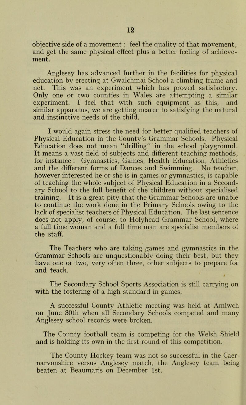 objective side of a movement ; feel the quality of that movement, and get the same physical effect plus a better feeling of achieve- ment. Anglesey has advanced further in the facilities for physical education by erecting at Gwalchmai School a climbing frame and net. This was an experiment which has proved satisfactory. Only one or two counties in Wales are attempting a similar experiment. I feel that with such equipment as this, and similar apparatus, we are getting nearer to satisfying the natural and instinctive needs of the child. I would again stress the need for better qualified teachers of Physical Education in the County’s Grammar Schools. Physical Education does not mean “drilling” in the school playground. It means a vast field of subjects and different teaching methods, for instance : Gymnastics, Games, Health Education, Athletics and the different forms of Dances and Swimming. No teacher, however interested he or she is in games or gymnastics, is capable of teaching the whole subject of Physical Education in a Second- ary School to the full benefit of the children without specialised training. It is a great pity that the Grammar Schools are unable to continue the work done in the Primary Schools owing to the lack of specialist teachers of Physical Education. The last sentence does not apply, of course, to Holyhead Grammar School, where a full time woman and a full time man are specialist members of the staff. The Teachers who are taking games and gymnastics in the Grammar Schools are unquestionably doing their best, but they have one or two, very often three, other subjects to prepare for and teach. t The Secondary School Sports Association is still carrying on with the fostering of a high standard in games. A successful County Athletic meeting was held at Amlwch on June 30th when all Secondary Schools competed and many Anglesey school records were broken. The County football team is competing for the Welsh Shield and is holding its own in the first round of this competition. The County Hockey team was not so successful in the Caer- narvonshire versus Anglesey match, the Anglesey team being beaten at Beaumaris on December 1st,