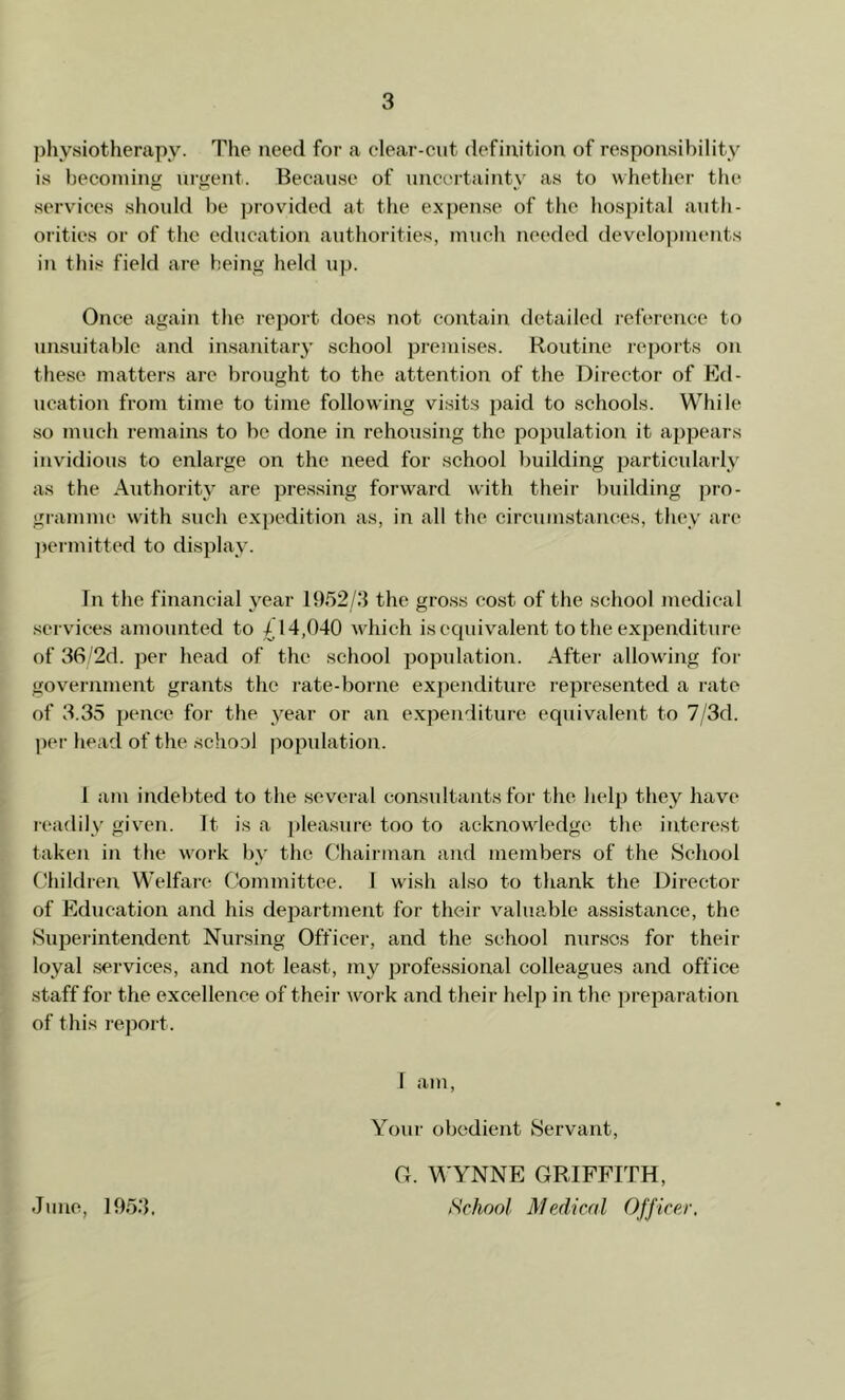 physiotherapy. The need for a clear-cut definition of responsibility is becoming urgent. Because of uncertainty as to whether the services should be provided at the expense of the hospital auth- orities or of the education authorities, much needed developments in this field are being held up. Once again the report does not contain detailed reference to unsuitable and insanitary school premises. Routine reports on these matters are brought to the attention of the Director of Ed- ucation from time to time following visits paid to schools. While so much remains to be done in rehousing the population it appears invidious to enlarge on the need for school building particularly as the Authority are pressing forward with their building pro- gramme with such expedition as, in all the circumstances, they arc permitted to display. In the financial year 1952/3 the gross cost of the school medical services amounted to £14,040 which is equivalent to the expenditure of 36/2d. per head of the school population. After allowing for government grants the rate-borne expenditure represented a rate of 3.35 pence for the year or an expenditure equivalent to 7/3d. per head of the school population. I am indebted to the several consultants for the help they have readily given. It. is a pleasure too to acknowledge the interest taken in the work by the Chairman and members of the School Children Welfare Committee. 1 wish also to thank the Director of Education and his department for their valuable assistance, the Superintendent Nursing Officer, and the school nurses for their loyal services, and not least, my professional colleagues and office staff for the excellence of their work and their help in the preparation of this report. I am, Your obedient Servant, June, 1953. G. WYNNE GRIFFITH, School Medical Officer.