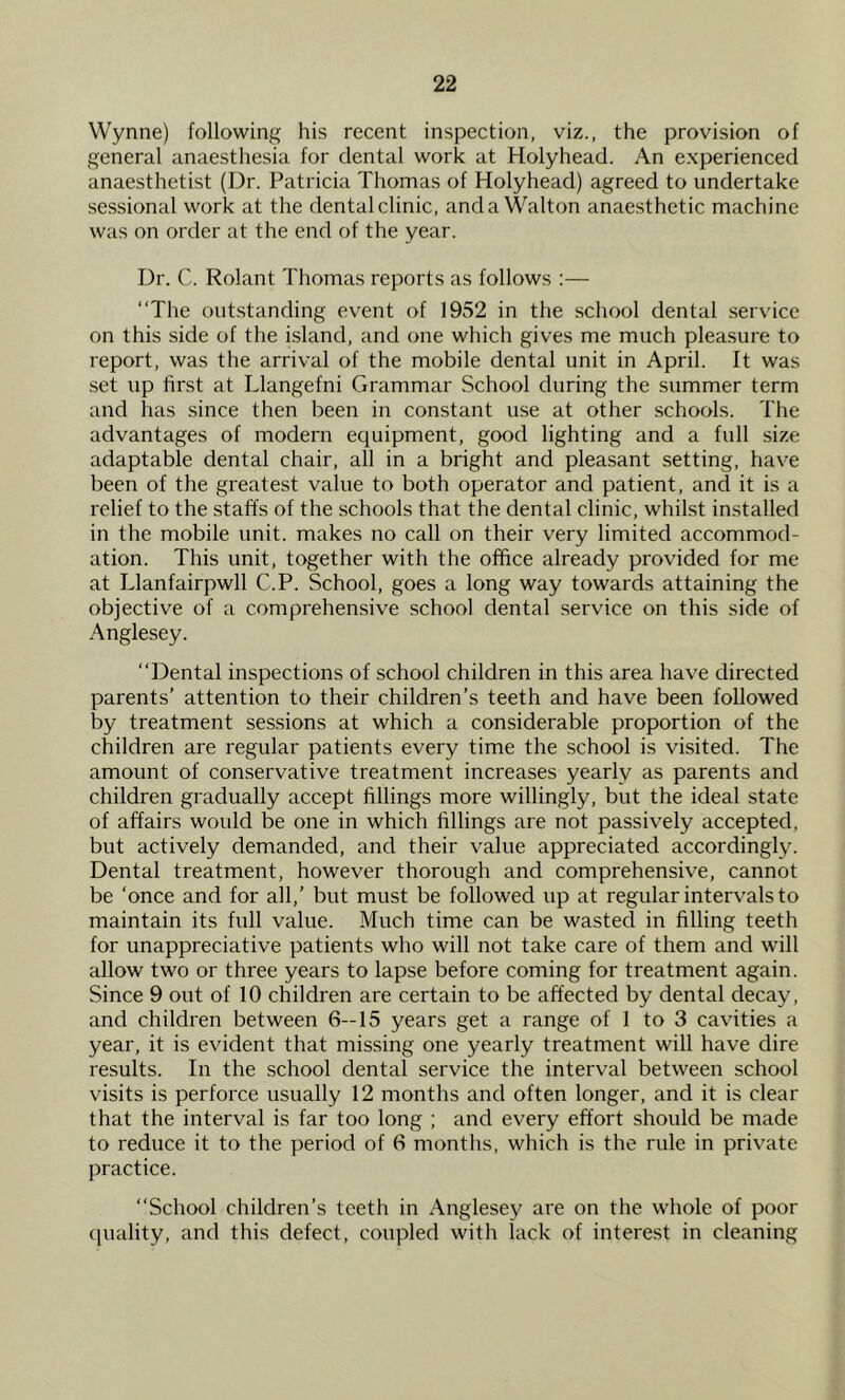 Wynne) following his recent inspection, viz., the provision of general anaesthesia for dental work at Holyhead. An experienced anaesthetist (Dr. Patricia Thomas of Holyhead) agreed to undertake sessional work at the dental clinic, and a Walton anaesthetic machine was on order at the end of the year. Dr. C. Rolant Thomas reports as follows :— “The outstanding event of 1952 in the school dental service on this side of the island, and one which gives me much pleasure to report, was the arrival of the mobile dental unit in April. It was set up first at Llangefni Grammar School during the summer term and has since then been in constant use at other schools. The advantages of modern equipment, good lighting and a full size adaptable dental chair, all in a bright and pleasant setting, have been of the greatest value to both operator and patient, and it is a relief to the staffs of the schools that the dental clinic, whilst installed in the mobile unit, makes no call on their very limited accommod- ation. This unit, together with the office already provided for me at Llanfairpwll C.P. School, goes a long way towards attaining the objective of a comprehensive school dental service on this side of Anglesey. “Dental inspections of school children in this area have directed parents’ attention to their children’s teeth and have been followed by treatment sessions at which a considerable proportion of the children are regular patients every time the school is visited. The amount of conservative treatment increases yearly as parents and children gradually accept fillings more willingly, but the ideal state of affairs would be one in which fillings are not passively accepted, but actively demanded, and their value appreciated accordingly. Dental treatment, however thorough and comprehensive, cannot be ‘once and for all,’ but must be followed up at regular intervals to maintain its full value. Much time can be wasted in filling teeth for unappreciative patients who will not take care of them and will allow two or three years to lapse before coming for treatment again. Since 9 out of 10 children are certain to be affected by dental decay, and children between 6—15 years get a range of 1 to 3 cavities a year, it is evident that missing one yearly treatment will have dire results. In the school dental service the interval between school visits is perforce usually 12 months and often longer, and it is clear that the interval is far too long ; and every effort should be made to reduce it to the period of 6 months, which is the rule in private practice. “School children’s teeth in Anglesey are on the whole of poor quality, and this defect, coupled with lack of interest in cleaning