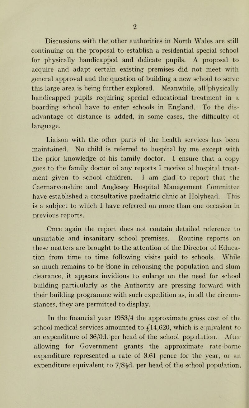 continuing on the proposal to establish a residential special school for physically handicapped and delicate pupils. A proposal to acquire and adapt certain existing premises did not meet with general approval and the question of building a new school to serve this large area is being further explored. Meanwhile, all physically handicapped pupils requiring special educational treatment in a boarding school have to enter schools in England. To the dis- advantage of distance is added, in some cases, the difficultv of language. Liaison with the other parts of the health services has been maintained. No child is referred to hospital by me except with the prior knowledge of his family doctor. I ensure that a copy goes to the family doctor of any reports 1 receive of hospital treat- ment given to school children. I am glad to report that the Caernarvonshire and Anglesey Hospital Management Committee have established a consultative paediatric clinic at Holyhead. This is a subject to which I have referred on more than one occasion in previous reports. Once again the report does not contain detailed reference to unsuitable and insanitary school premises. Routine reports on these matters are brought to the attention of the Director of Educa- tion from time to time following visits paid to schools. While so much remains to be done in rehousing the population and slum clearance, it appears invidious to enlarge on the need for school building particularly as the Authority are pressing forward with their building programme with such expedition as, in all the circum- stances, they are permitted to display. In the financial year 1953/4 the approximate gross cost of the school medical services amounted to £14,620, which is equivalent to an expenditure of 36/0d. per head of the school pop.ilition. After allowing for Government grants the approximate rate-borne expenditure represented a rate of 3.61 pence for the year, or an expenditure equivalent to 7/8id. per head of the school population.