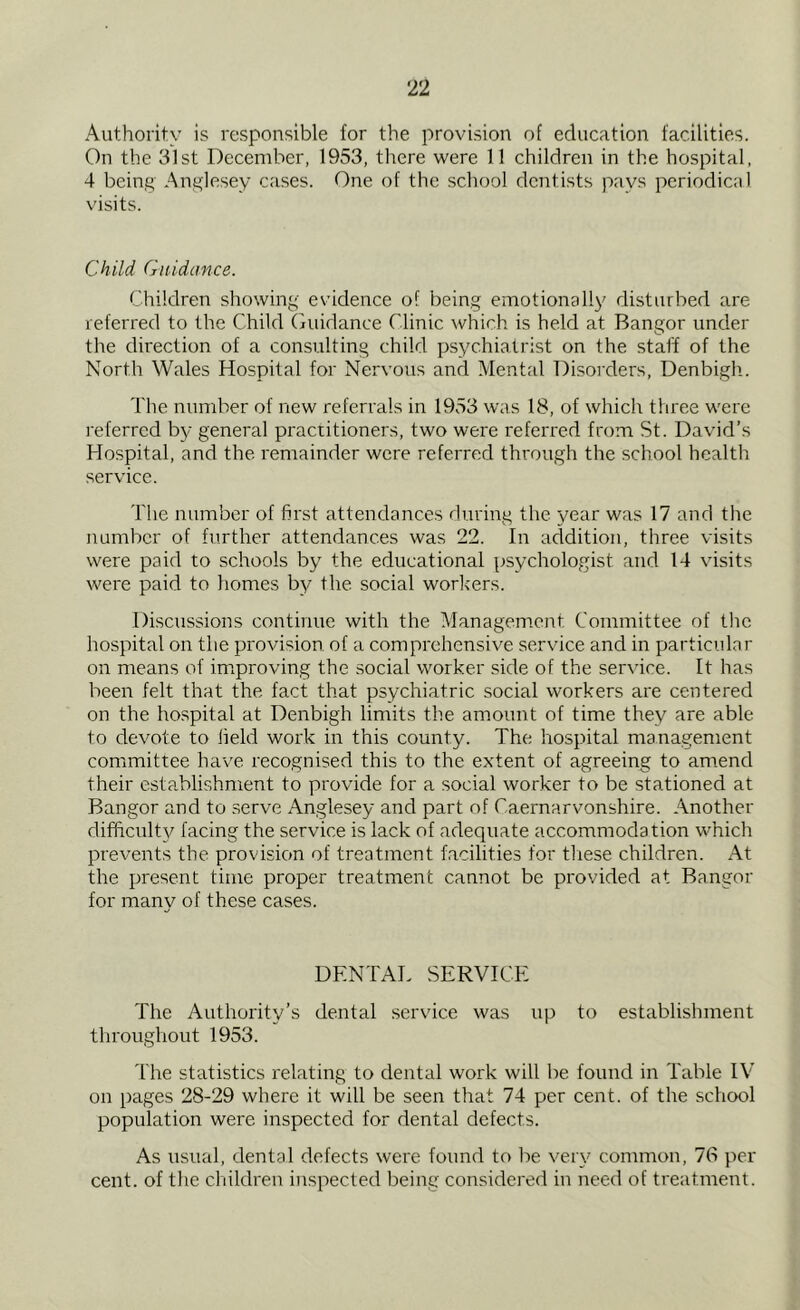 Authority is responsible for the provision of education facilities. On the 31st December, 1953, there were 11 children in the hospital, 4 being Anglesey cases. One of the school dentists pays periodical visits. Child Guidance. Children showing evidence of being emotionally disturbed are referred to the Child Guidance Clinic which is held at Bangor under the direction of a consulting child psychiatrist on the staff of the North Wales Hospital for Nervous and Mental Disorders, Denbigh.. The number of new referrals in 1953 was 18, of which three were referred by general practitioners, two were referred from St. David’s Hospital, and the remainder were referred through the school health service. The number of first attendances during the year was 17 and the number of further attendances was 22. In addition, three visits were paid to schools by the educational psychologist and 14 visits were paid to homes by the social workers. Discussions continue with the Management Committee of the hospital on the provision of a comprehensive service and in particular on means of improving the social worker side of the service. It has been felt that the fact that psychiatric social workers are centered on the hospital at Denbigh limits the amount of time they are able to devote to field work in this county. The hospital management committee have recognised this to the extent of agreeing to amend their establishment to provide for a social worker to be stationed at Bangor and to serve Anglesey and part of Caernarvonshire. Another difficulty facing the service is lack of adequate accommodation which prevents the provision of treatment facilities for these children. At the present time proper treatment cannot be provided at Bangor for many of these cases. DENTAL SERVICE The Authority’s dental service was up to establishment throughout 1953. The statistics relating to dental work will be found in Table IV on pages 28-29 where it will be seen that 74 per cent, of the school population were inspected for dental defects. As usual, dental defects were found to be very common, 76 per cent, of the children inspected being considered in need of treatment.