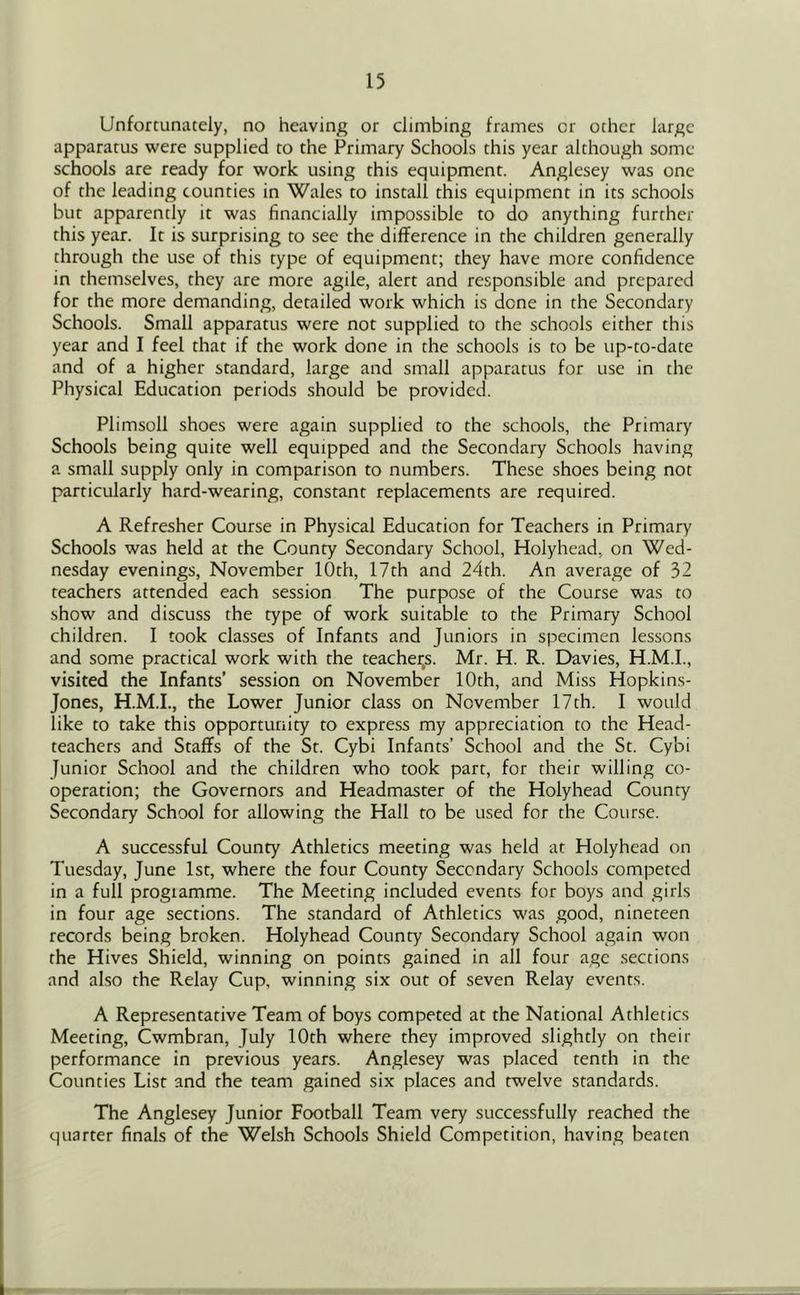 Unfortunately, no heaving or climbing frames or other large apparatus were supplied to the Primary Schools this year although some- schools are ready for work using this equipment. Anglesey was one of the leading counties in Wales to install this equipment in its schools but apparently it was financially impossible to do anything further this year. It is surprising to see the difference in the children generally through the use of this type of equipment; they have more confidence in themselves, they are more agile, alert and responsible and prepared for the more demanding, detailed work which is done in the Secondary Schools. Small apparatus were not supplied to the schools either this year and I feel that if the work done in the schools is to be up-to-date and of a higher standard, large and small apparatus for use in the Physical Education periods should be provided. Plimsoll shoes were again supplied to the schools, the Primary Schools being quite well equipped and the Secondary Schools having a small supply only in comparison to numbers. These shoes being not particularly hard-wearing, constant replacements are required. A Refresher Course in Physical Education for Teachers in Primary Schools was held at the County Secondary School, Holyhead, on Wed- nesday evenings, November 10th, 17th and 24th. An average of 32 teachers attended each session The purpose of the Course was to show and discuss the type of work suitable to the Primary School children. I took classes of Infants and Juniors in specimen lessons and some practical work with the teachei;s. Mr. H. R. Davies, H.M.I., visited the Infants’ session on November 10th, and Miss Hopkins- Jones, H.M.I., the Lower Junior class on November 17th. I would like to take this opportunity to express my appreciation to the Head- teachers and Staffs of the St. Cybi Infants’ School and the St. Cybi Junior School and the children who took part, for their willing co- operation; the Governors and Headmaster of the Holyhead County Secondary School for allowing the Hall to be used for the Course. A successful County Athletics meeting was held at Holyhead on Tuesday, June 1st, where the four County Secondary Schools competed in a full progiamme. The Meeting included events for boys and girls in four age sections. The standard of Athletics was good, nineteen records being broken. Holyhead County Secondary School again won the Hives Shield, winning on points gained in all four age .sections and also the Relay Cup, winning six out of seven Relay events. A Representative Team of boys competed at the National Athletics Meeting, Cwmbran, July 10th where they improved slightly on their performance in previous years. Anglesey was placed tenth in the Counties List and the team gained six places and twelve standards. The Anglesey Junior Football Team very successfully reached the quarter finals of the Welsh Schools Shield Competition, having beaten