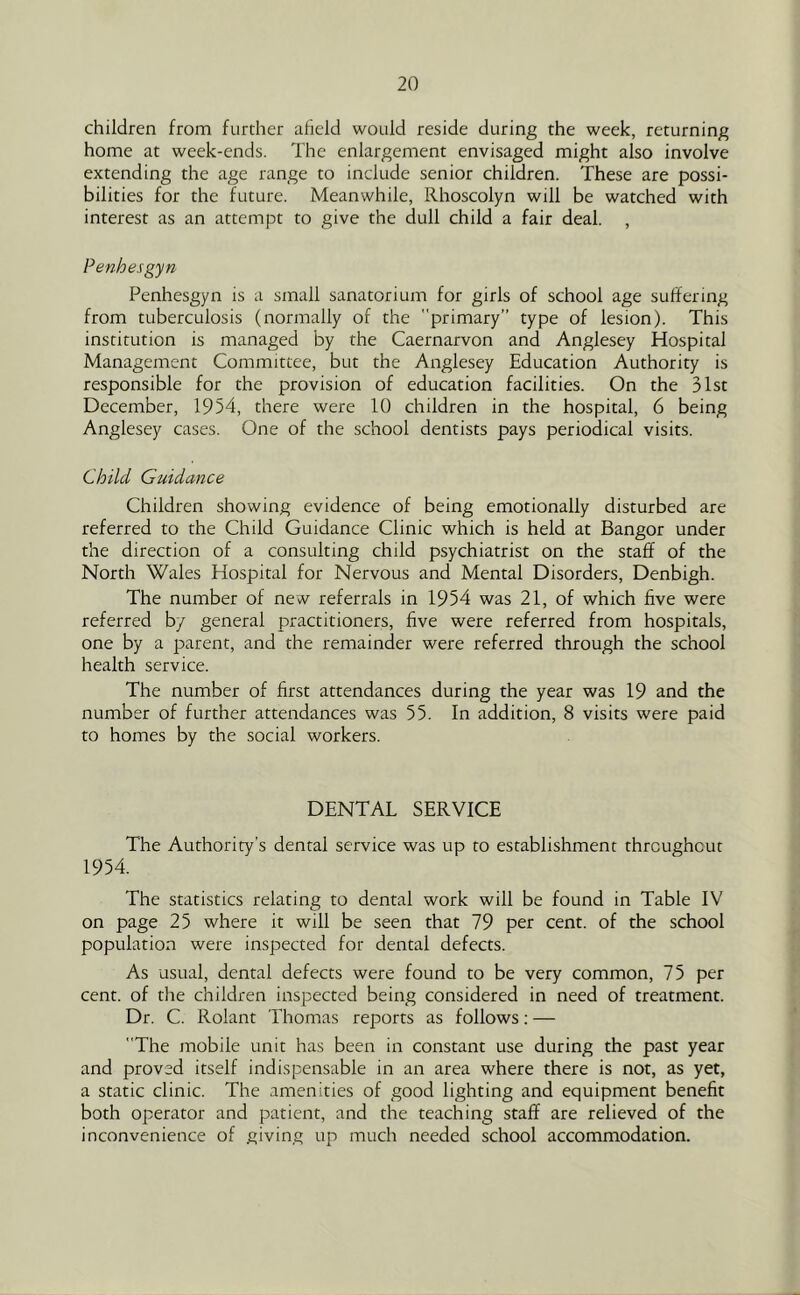 children from further afield would reside during the week, returning home at week-ends. The enlargement envisaged might also involve extending the age range to include senior children. These are possi- bilities for the future. Meanwhile, Rhoscolyn will be watched with interest as an attempt to give the dull child a fair deal. , Penhesgyn Penhesgyn is a small sanatorium for girls of school age suffering from tuberculosis (normally of the primary” type of lesion). This institution is managed by the Caernarvon and Anglesey Hospital Management Committee, but the Anglesey Education Authority is responsible for the provision of education facilities. On the 31st December, 1954, there were 10 children in the hospital, 6 being Anglesey cases. One of the school dentists pays periodical visits. Child Guidance Children showing evidence of being emotionally disturbed are referred to the Child Guidance Clinic which is held at Bangor under the direction of a consulting child psychiatrist on the staff of the North Wales Hospital for Nervous and Mental Disorders, Denbigh. The number of new referrals in 1954 was 21, of which five were referred by general practitioners, five were referred from hospitals, one by a parent, and the remainder were referred through the school health service. The number of first attendances during the year was 19 and the number of further attendances was 55. In addition, 8 visits were paid to homes by the social workers. DENTAL SERVICE The Authority’s dental service was up to establishment throughout 1954. The statistics relating to dental work will be found in Table IV on page 25 where it will be seen that 79 per cent, of the school population were inspected for dental defects. As usual, dental defects were found to be very common, 75 per cent, of the children inspected being considered in need of treatment. Dr. C. Rolant Thomas reports as follows; — The mobile unit has been in constant use during the past year and proved itself indispensable in an area where there is not, as yet, a static clinic. The amenities of good lighting and equipment benefit both operator and patient, and the teaching staff are relieved of the inconvenience of giving up much needed school accommodation.
