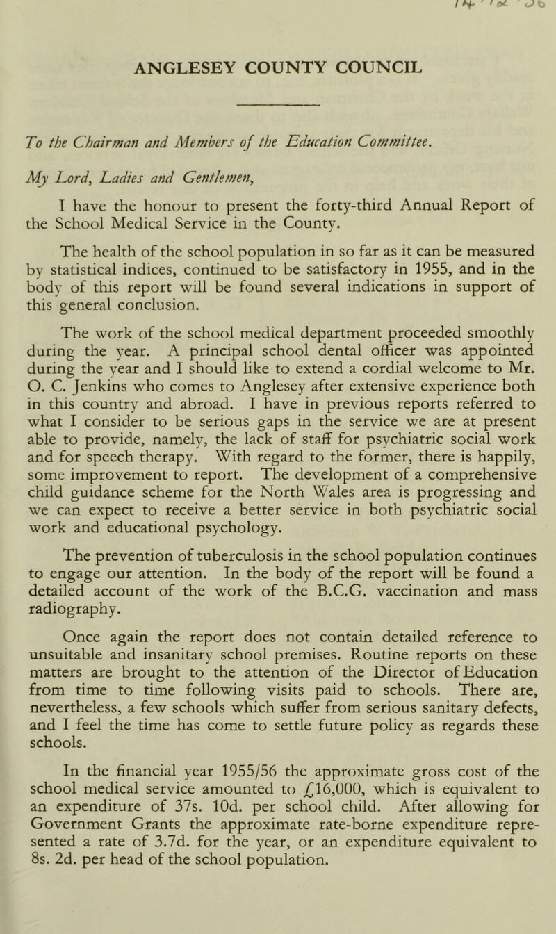 To the Chairman and Members of the Education Committee. My Lord, Ladies and Gentlemen, I have the honour to present the forty-third Annual Report of the School Medical Service in the County. The health of the school population in so far as it can be measured by statistical indices, continued to be satisfactory in 1955, and in the body of this report will be found several indications in support of this general conclusion. The work of the school medical department proceeded smoothly during the year. A principal school dental officer was appointed during the year and I should like to extend a cordial welcome to Mr. O. C. Jenkins who comes to Anglesey after extensive experience both in this country and abroad. I have in previous reports referred to what I consider to be serious gaps in the service we are at present able to provide, namely, the lack of staff for psychiatric social work and for speech therapy. With regard to the former, there is happily, some improvement to report. The development of a comprehensive child guidance scheme for the North Wales area is progressing and we can expect to receive a better service in both psychiatric social work and educational psychology. The prevention of tuberculosis in the school population continues to engage our attention. In the body of the report will be found a detailed account of the work of the B.C.G. vaccination and mass radiography. Once again the report does not contain detailed reference to unsuitable and insanitary school premises. Routine reports on these matters are brought to the attention of the Director of Education from time to time following visits paid to schools. There are, nevertheless, a few schools which suffer from serious sanitary defects, and I feel the time has come to settle future policy as regards these schools. In the financial year 1955/56 the approximate gross cost of the school medical service amounted to 6,000, which is equivalent to an expenditure of 37s. lOd. per school child. After allowing for Government Grants the approximate rate-borne expenditure repre- sented a rate of 3.7d. for the year, or an expenditure equivalent to 8s. 2d. per head of the school population.