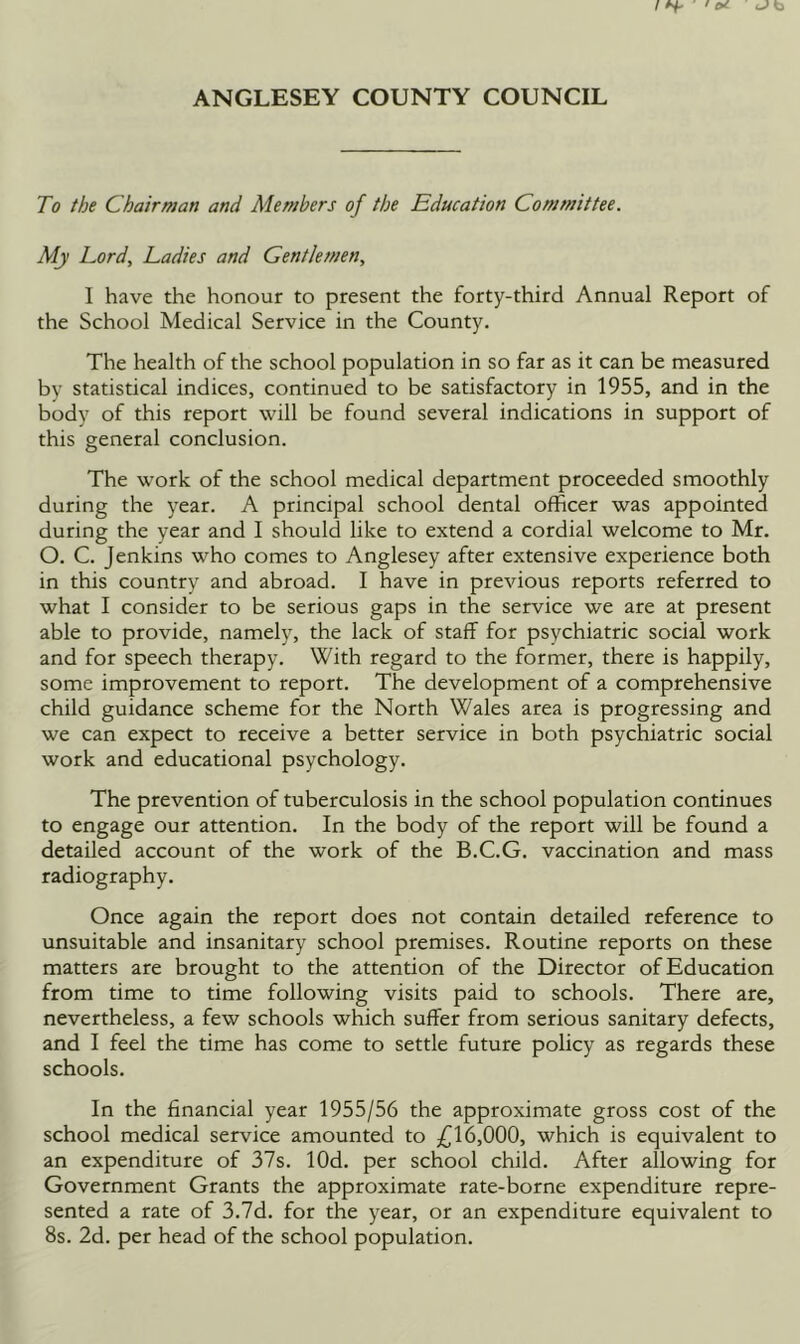 To the Chairman and Members of the Education Committee. My Lord, Ladies and Gentlemen, I have the honour to present the forty-third Annual Report of the School Medical Service in the County. The health of the school population in so far as it can be measured by statistical indices, continued to be satisfactory in 1955, and in the body of this report will be found several indications in support of this general conclusion. The work of the school medical department proceeded smoothly during the year. A principal school dental officer was appointed during the year and I should like to extend a cordial welcome to Mr. O. C. Jenkins who comes to Anglesey after extensive experience both in this country and abroad. I have in previous reports referred to what I consider to be serious gaps in the service we are at present able to provide, namely, the lack of staff for psychiatric social work and for speech therapy. With regard to the former, there is happily, some improvement to report. The development of a comprehensive child guidance scheme for the North Wales area is progressing and we can expect to receive a better service in both psychiatric social work and educational psychology. The prevention of tuberculosis in the school population continues to engage our attention. In the body of the report will be found a detailed account of the work of the B.C.G. vaccination and mass radiography. Once again the report does not contain detailed reference to unsuitable and insanitary school premises. Routine reports on these matters are brought to the attention of the Director of Education from time to time following visits paid to schools. There are, nevertheless, a few schools which suffer from serious sanitary defects, and I feel the time has come to settle future policy as regards these schools. In the financial year 1955/56 the approximate gross cost of the school medical service amounted to 6,000, which is equivalent to an expenditure of 37s. lOd. per school child. After allowing for Government Grants the approximate rate-borne expenditure repre- sented a rate of 3.7d. for the year, or an expenditure equivalent to 8s. 2d. per head of the school population.