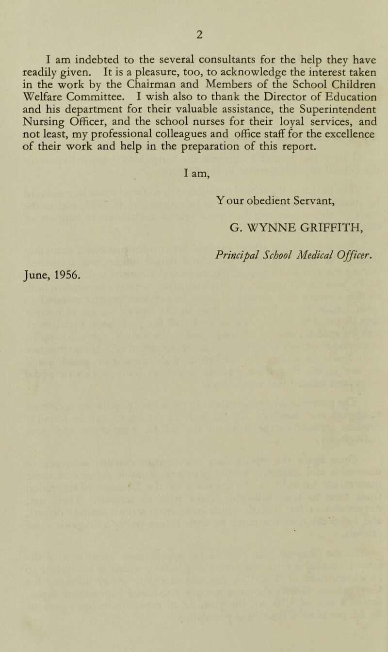 I am indebted to the several consultants for the help they have readily given. It is a pleasure, too, to acknowledge the interest taken in the work by the Chairman and Members of the School Children Welfare Committee. I wish also to thank the Director of Education and his department for their valuable assistance, the Superintendent Nursing Officer, and the school nurses for their loyal services, and not least, my professional colleagues and office staff for the excellence of their work and help in the preparation of this report. I am. Y our obedient Servant, G. WYNNE GRIFFITH, Principal School Medical Officer. June, 1956.