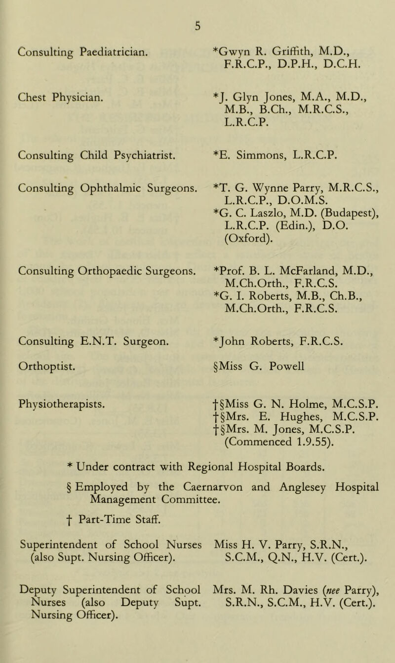 Consulting Paediatrician. *Gwyn R. Griffith, M.D., F.R.C.P., D.P.H., D.C.H. Chest Physician. *J. Glyn Jones, M.A., M.D., M.B., B.Ch., M.R.C.S., L.R.C.P. Consulting Child Psychiatrist. *E. Simmons, L.R.C.P. Consulting Ophthalmic Surgeons. *T. G. Wynne Parry, M.R.C.S., L.R.C.P., D.O.M.S. *G. C. Laszlo, M.D. (Budapest), L.R.C.P. (Edin.), D.O. (Oxford). Consulting Orthopaedic Surgeons. *Prof. B. L. McFarland, M.D., M.Ch.Orth., F.R.C.S. *G. 1. Roberts, M.B., Ch.B., M.Ch.Orth., F.R.C.S. Consulting E.N.T. Surgeon. *John Roberts, F.R.C.S. Orthoptist. §Miss G. Powell Physiotherapists. t§Miss G. N. Holme, M.C.S.P. f§Mrs. E. Hughes, M.C.S.P. ■j■§Mrs. M. Jones, M.C.S.P. (Commenced 1.9.55). * Under contract with Regional Hospital Boards. § Employed by the Caernarvon and Anglesey Hospital Management Committee. f Part-Time Staff. Superintendent of School Nurses Miss H. V. Parry, S.R.N., (also Supt. Nursing Officer). S.C.M., Q.N., H.V. (Cert.). Deputy Superintendent of School Mrs. M. Rh. Davies (nee Parry), Nurses (also Deputy Supt. S.R.N., S.C.M., H.V. (Cert.). Nursing Officer).