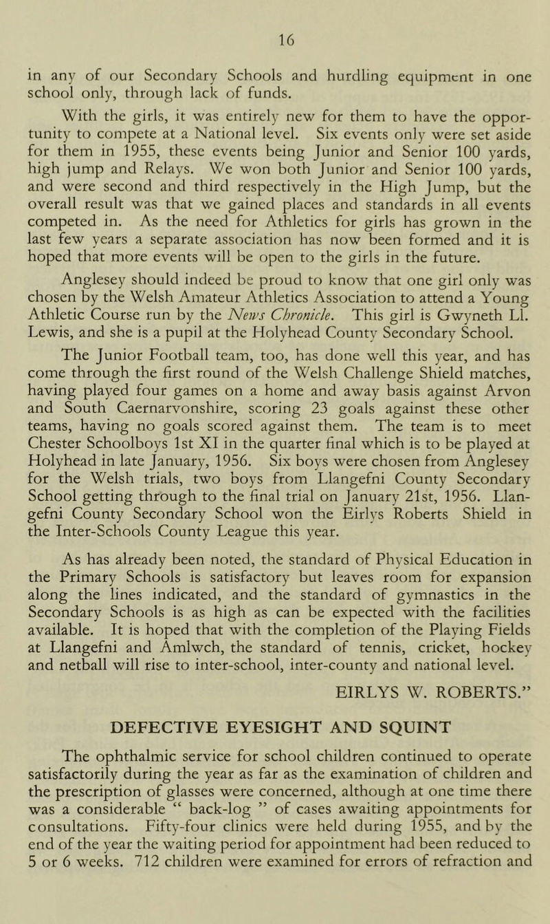 in any of our Secondary Schools and hurdling equipment in one school only, through lack of funds. With the girls, it was entirely new for them to have the oppor- tunity to compete at a National level. Six events only were set aside for them in 1955, these events being Junior and Senior 100 yards, high jump and Relays. We won both Junior and Senior 100 yards, and were second and third respectively in the High Jump, but the overall result was that we gained places and standards in all events competed in. As the need for Athletics for girls has grown in the last few years a separate association has now been formed and it is hoped that more events will be open to the girls in the future. Anglesey should indeed be proud to know that one girl only was chosen by the Welsh Amateur 7\thletics Association to attend a Young Athletic Course run by the Neips Chronicle. This girl is Gwyneth LI. Lewis, and she is a pupil at the Holyhead Countv Secondary School. The Junior Football team, too, has done well this year, and has come through the first round of the Welsh Challenge Shield matches, having played four games on a home and away basis against Arvon and South Caernarvonshire, scoring 23 goals against these other teams, having no goals scored against them. The team is to meet Chester Schoolboys 1st XI in the quarter final which is to be played at Holyhead in late January, 1956. Six boys were chosen from Anglesey for the Welsh trials, two boys from Llangefni County Secondary School getting through to the final trial on January 21st, 1956. Llan- gefni County Secondary School won the Eirlys Roberts Shield in the Inter-Schools County League this year. As has already been noted, the standard of Physical Education in the Primary Schools is satisfactory but leaves room for expansion along the lines indicated, and the standard of gymnastics in the Secondary Schools is as high as can be expected with the facilities available. It is hoped that with the completion of the Playing Fields at Llangefni and Amlwch, the standard of tennis, cricket, hockey and netball will rise to inter-school, inter-county and national level. EIRLYS W. ROBERTS.” DEFECTIVE EYESIGHT AND SQUINT The ophthalmic service for school children continued to operate satisfactorily during the year as far as the examination of children and the prescription of glasses were concerned, although at one time there was a considerable “ back-log ” of cases awaiting appointments for consultations. Fifty-four clinics were held during 1955, and by the end of the year the waiting period for appointment had been reduced to 5 or 6 weeks. 712 children were examined for errors of refraction and