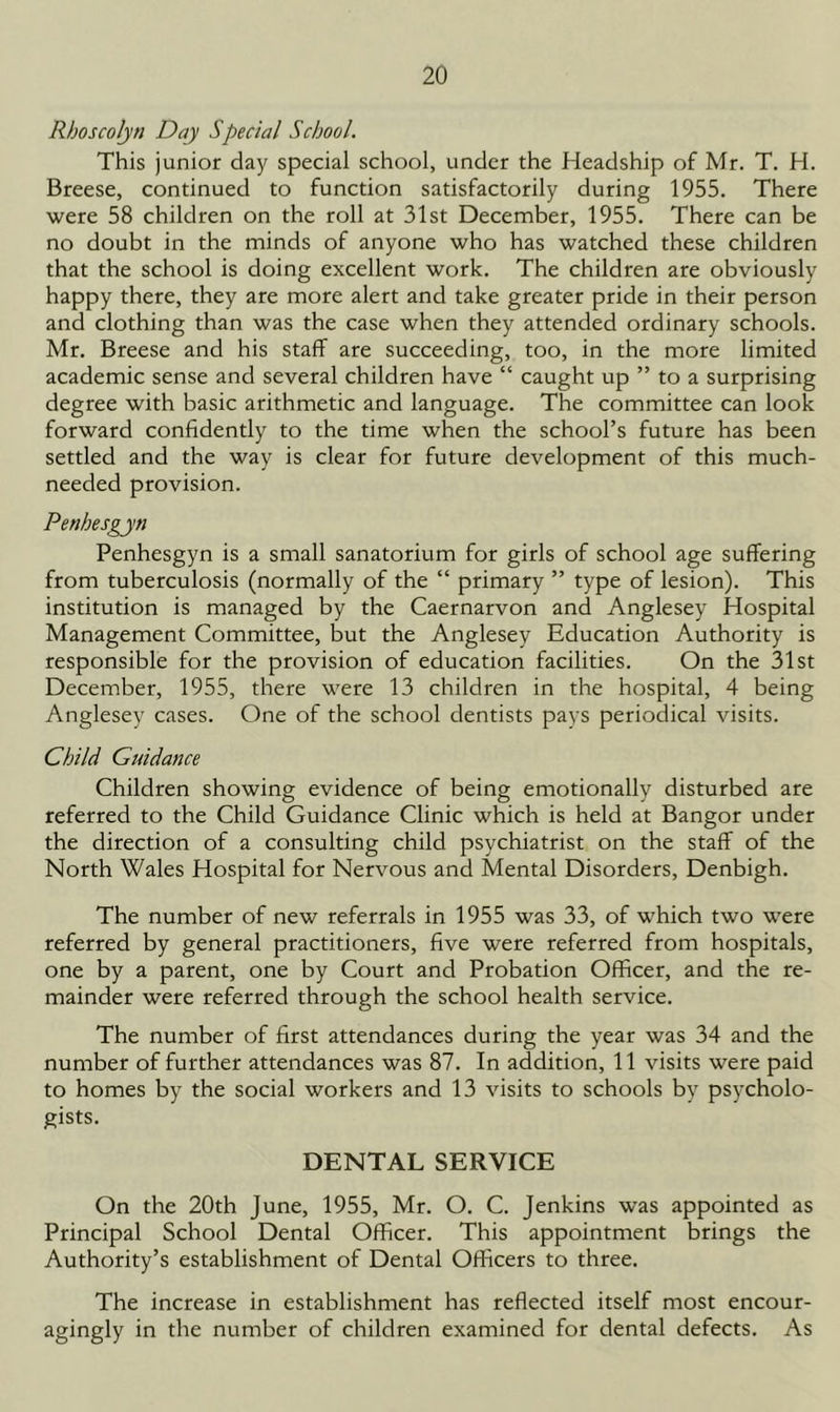 Rboscolyn Day Special School. This junior day special school, under the Headship of Mr. T. H. Breese, continued to function satisfactorily during 1955. There were 58 children on the roll at 31st December, 1955. There can be no doubt in the minds of anyone who has watched these children that the school is doing excellent work. The children are obviously happy there, they are more alert and take greater pride in their person and clothing than was the case when they attended ordinary schools. Mr. Breese and his staff are succeeding, too, in the more limited academic sense and several children have “ caught up ” to a surprising degree with basic arithmetic and language. The committee can look forward confidently to the time when the school’s future has been settled and the way is clear for future development of this much- needed provision. Penbesgyn Penhesgyn is a small sanatorium for girls of school age suffering from tuberculosis (normally of the “ primary ” type of lesion). This institution is managed by the Caernarvon and Anglesey Hospital Management Committee, but the Anglesey Education Authority is responsible for the provision of education facilities. On the 31st December, 1955, there were 13 children in the hospital, 4 being Anglesey cases. One of the school dentists pays periodical visits. Child Guidance Children showing evidence of being emotionally disturbed are referred to the Child Guidance Clinic which is held at Bangor under the direction of a consulting child psychiatrist on the staff of the North Wales Hospital for Nervous and Mental Disorders, Denbigh. The number of new referrals in 1955 was 33, of which two were referred by general practitioners, five were referred from hospitals, one by a parent, one by Court and Probation Officer, and the re- mainder were referred through the school health service. The number of first attendances during the year was 34 and the number of further attendances was 87. In addition, 11 visits were paid to homes by the social workers and 13 visits to schools by psycholo- gists. DENTAL SERVICE On the 20th June, 1955, Mr. O. C. Jenkins was appointed as Principal School Dental Officer. This appointment brings the Authority’s establishment of Dental Officers to three. The increase in establishment has reflected itself most encour- agingly in the number of children examined for dental defects. As