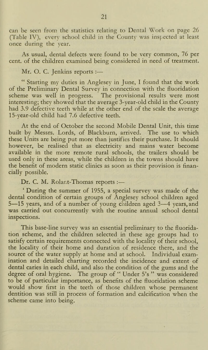 can be seen from the statistics relating to Dental VC'ork on page 26 (Table IV), every school child in the County was inspected at least once during the year. As usual, dental defects were found to be very common, 76 per cent, of the children examined being considered in need of treatment. Mr. O. C. Jenkins reports :— “ Starting my duties in Anglesey in June, I found that the work of the Preliminary Dental Survey in connection with the fluoridation scheme was well in progress. The provisional results were most interesting; they showed that the average 3-year-old child in the County had 3.9 defective teeth while at the other end of the scale the average 15-year-old child had 7.6 defective teeth. At the end of October the second Mobile Dental Unit, this time built by Messrs. Lords, of Blackburn, arrived. The use to which these Units are being put more than justifies their purchase. It should however, be realised that as electricity and mains water become available in the more remote rural schools, the trailers should be used only in these areas, while the children in the towns should have the benefit of modern static clinics as soon as their provision is finan- cially possible. Dr. C. M. Rolant-Thomas reports :— ‘ During the summer of 1955, a special survey was made of the dental condition of certain groups of Anglesey school children aged 5—15 years, and of a number of young children aged 3—4 years, and was carried out concurrently with the routine annual school dental inspections. This base-line survey was an essential preliminary to the fluorida- tion scheme, and the children selected in these age groups had to satisfy certain requirements connected with the locality of their school, the locality of their home and duration of residence there, and the source of the water supply at home and at school. Individual exam- ination and detailed charting recorded the incidence and extent of dental caries in each child, and also the condition of the gums and the degree of oral hygiene. The group of “ Under 5’s ” was considered to be of particular importance, as benefits of the fluoridation scheme would show first in the teeth of those children whose permanent dentition was still in process of formation and calcification when the scheme came into being.