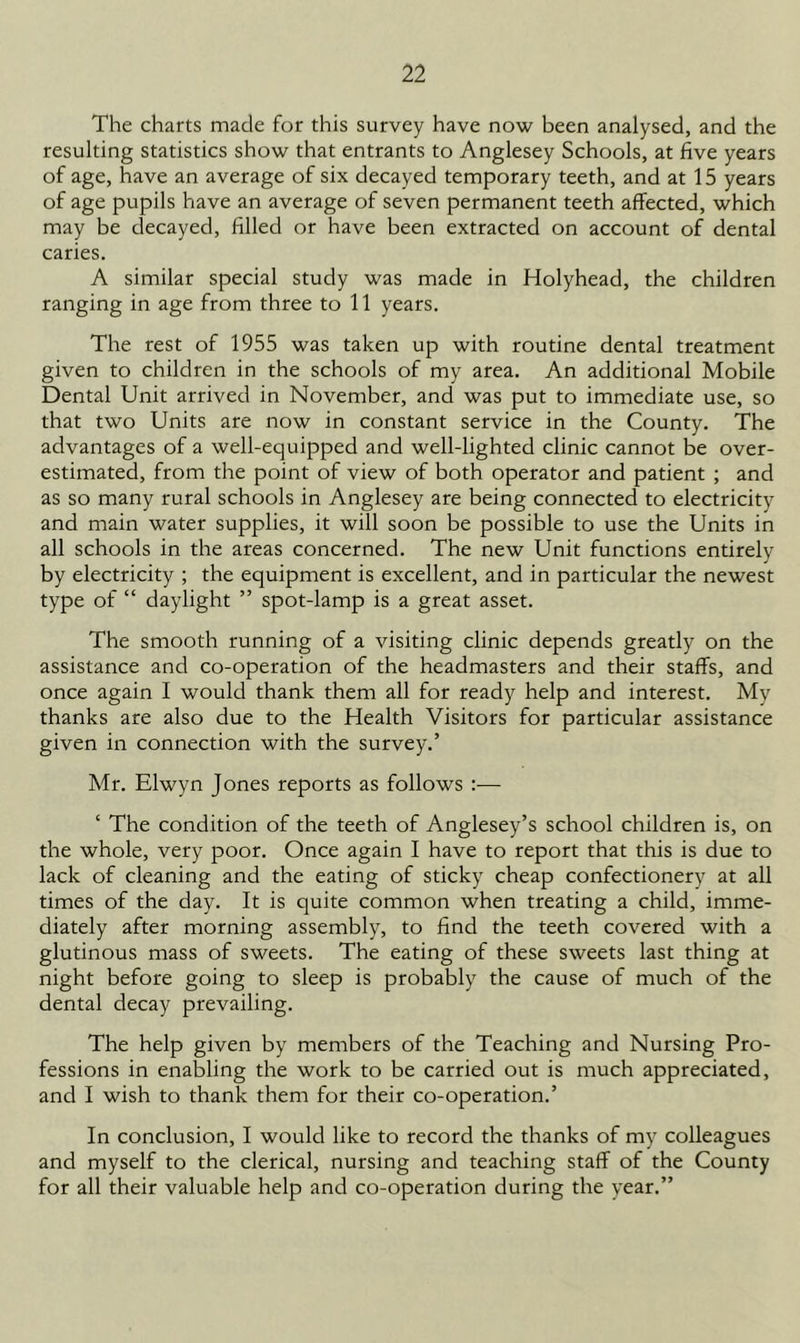 The charts made for this survey have now been analysed, and the resulting statistics show that entrants to Anglesey Schools, at five years of age, have an average of six decayed temporary teeth, and at 15 years of age pupils have an average of seven permanent teeth affected, which may be decayed, filled or have been extracted on account of dental caries. A similar special study was made in Holyhead, the children ranging in age from three to 11 years. The rest of 1955 was taken up with routine dental treatment given to children in the schools of my area. An additional Mobile Dental Unit arrived in November, and was put to immediate use, so that two Units are now in constant service in the County. The advantages of a well-equipped and well-lighted clinic cannot be over- estimated, from the point of view of both operator and patient ; and as so many rural schools in Anglesey are being connected to electricity and main water supplies, it will soon be possible to use the Units in all schools in the areas concerned. The new Unit functions entirely by electricity ; the equipment is excellent, and in particular the newest type of “ daylight ” spot-lamp is a great asset. The smooth running of a visiting clinic depends greatly on the assistance and co-operation of the headmasters and their staffs, and once again I would thank them all for ready help and interest. My thanks are also due to the Health Visitors for particular assistance given in connection with the survey.’ Mr. Elwyn Jones reports as follows :— ‘ The condition of the teeth of Anglesey’s school children is, on the whole, very poor. Once again I have to report that this is due to lack of cleaning and the eating of sticky cheap confectionery at all times of the day. It is quite common when treating a child, imme- diately after morning assembly, to find the teeth covered with a glutinous mass of sweets. The eating of these sweets last thing at night before going to sleep is probably the cause of much of the dental decay prevailing. The help given by members of the Teaching and Nursing Pro- fessions in enabling the work to be carried out is much appreciated, and I wish to thank them for their co-operation.’ In conclusion, I would like to record the thanks of my colleagues and myself to the clerical, nursing and teaching staff of the County for all their valuable help and co-operation during the year.”