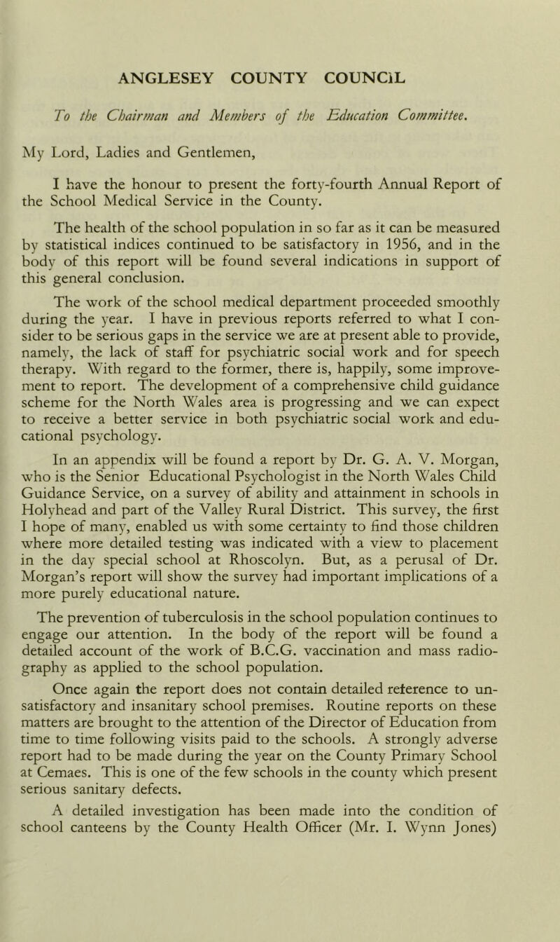 To the Chair wan and Members of the Education Committee. My Lord, Ladies and Gentlemen, I have the honour to present the forty-fourth Annual Report of the School Medical Service in the County. The health of the school population in so far as it can be measured by statistical indices continued to be satisfactory in 1956, and in the body of this report will be found several indications in support of this general conclusion. The work of the school medical department proceeded smoothly during the year. I have in previous reports referred to what I con- sider to be serious gaps in the service we are at present able to provide, namely, the lack of staff for psychiatric social work and for speech therapy. With regard to the former, there is, happily, some improve- ment to report. The development of a comprehensive child guidance scheme for the North Wales area is progressing and we can expect to receive a better service in both psychiatric social work and edu- cational psychology. In an appendix will be found a report by Dr. G. A. V. Morgan, who is the Senior Educational Psychologist in the North Wales Child Guidance Service, on a survey of ability and attainment in schools in Holyhead and part of the Valley Rural District. This survey, the first I hope of many, enabled us with some certainty to find those children where more detailed testing was indicated with a view to placement in the day special school at Rhoscolyn. But, as a perusal of Dr. Morgan’s report will show the survey had important implications of a more purely educational nature. The prevention of tuberculosis in the school population continues to engage our attention. In the body of the report will be found a detailed account of the work of B.C.G. vaccination and mass radio- graphy as applied to the school population. Once again the report does not contain detailed reference to un- satisfactory and insanitary school premises. Routine reports on these matters are brought to the attention of the Director of Education from time to time following visits paid to the schools. A strongly adverse report had to be made during the year on the County Primary School at Cemaes. This is one of the few schools in the county which present serious sanitary defects. A detailed investigation has been made into the condition of