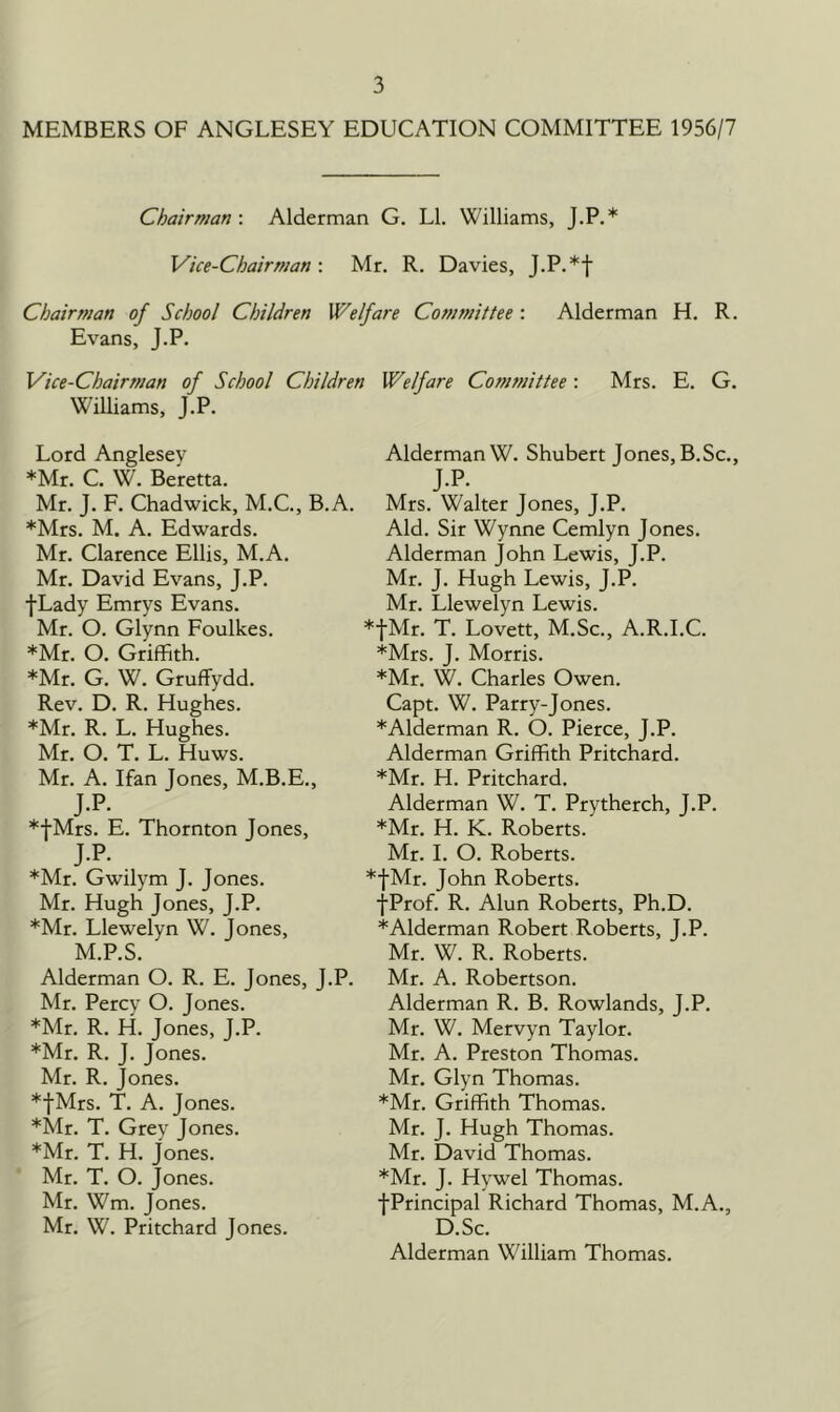 MEMBERS OF ANGLESEY EDUCATION COMMITTEE 1956/7 Chairman-. Alderman G. LI. Williams, J.P.* Vice-Chairman-. Mr. R. Davies, J.P.*f Chairman of School Children Welfare Committee : Alderman H. R. Evans, J.P. Vice-Chairman of School Children Williams, J.P. Lord Anglesey *Mr. C. W. Beretta. Mr. J. F. Chadwick, M.C., B.A. *Mrs. M. A. Edwards. Mr. Clarence Ellis, M.A. Mr. David Evans, J.P. f Lady Emrys Evans. Mr. O. Glynn Foulkes. *Mr. O. Griffith. *Mr. G. W. Gruffydd. Rev. D. R. Hughes. *Mr. R. L. Hughes. Mr. O. T. L. Huws. Mr. A. Ifan Jones, M.B.E., J.P. *fMrs. E. Thornton Jones, J.P. *Mr. Gwilym J. Jones. Mr. Hugh Jones, J.P. *Mr. Llewelyn W. Jones, M.P.S. Alderman O. R. E. Jones, J.P. Mr. Percy O. Jones. *Mr. R. H. Jones, J.P. *Mr. R. J. Jones. Mr. R. Jones. *|Mrs. T. A. Jones. *Mr. T. Grey Jones. *Mr. T. H. Jones. Mr. T. O. Jones. Mr. Wm. Jones. Mr. W. Pritchard Jones. Welfare Committee: Mrs. E. G. Alderman W. Shubert Jones, B.Sc., J-P- Mrs. Walter Jones, J.P. Aid. Sir Wynne Cemlyn Jones. Alderman john Lewis, J.P. Mr. J. Hugh Lewis, J.P. Mr. Llewelyn Lewis. fMr. T. Lovett, M.Sc., A.R.I.C. *Mrs. J. Morris. *Mr. W. Charles Owen. Capt. W. Parry-Jones. *Alderman R. O. Pierce, J.P. Alderman Griffith Pritchard. *Mr. H. Pritchard. Alderman W. T. Prytherch, J.P. *Mr. H. K. Roberts. Mr. I. O. Roberts. :|Mr. John Roberts. fProf. R. Alun Roberts, Ph.D. *Alderman Robert Roberts, J.P. Mr. W. R. Roberts. Mr. A. Robertson. Alderman R. B. Rowlands, J.P. Mr. W. Mervyn Taylor. Mr. A. Preston Thomas. Mr. Glyn Thomas. *Mr. Griffith Thomas. Mr. J. Hugh Thomas. Mr. David Thomas. *Mr. J. Hywel Thomas. fPrincipal Richard Thomas, M.A., D.Sc. Alderman William Thomas.