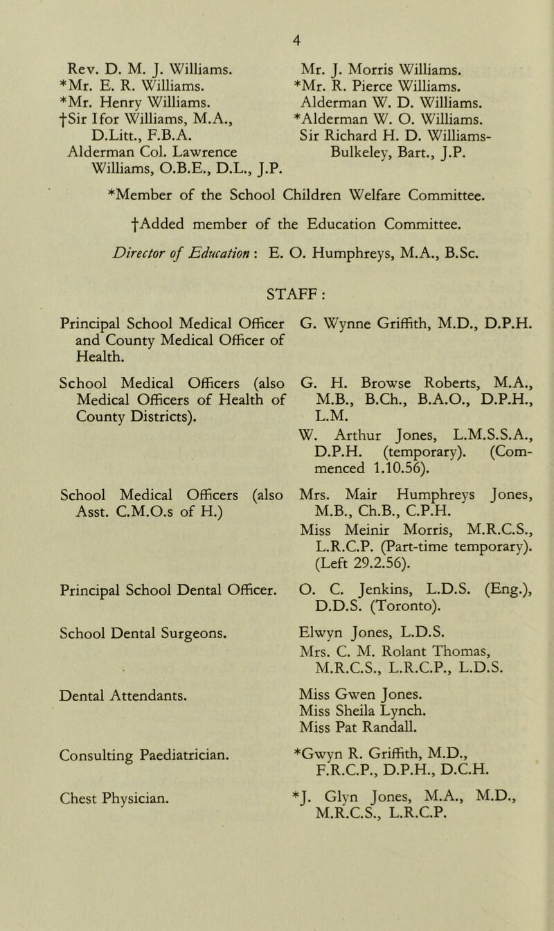 Rev. D. M. J. Williams. *Mr. E. R. Williams. *Mr. Henry Williams. fSir I for Williams, M.A., D.Litt., F.B.A. Alderman Col. Lawrence Williams, O.B.E., D.L., J.P. Mr. J. Morris Williams. *Mr. R. Pierce Williams. Alderman W. D. Williams. *Alderman W. O. Williams. Sir Richard H. D. Williams Bulkeley, Bart., J.P. ^Member of the School Children Welfare Committee. fAdded member of the Education Committee. Director of Education : E. O. Humphreys, M.A., B.Sc. STAFF: Principal School Medical Officer and County Medical Officer of Health. School Medical Officers (also Medical Officers of Health of County Districts). School Medical Officers (also Asst. C.M.O.s of H.) Principal School Dental Officer. School Dental Surgeons. Dental Attendants. Consulting Paediatrician. G. Wynne Griffith, M.D., D.P.H. G. H. Browse Roberts, M.A., M.B., B.Ch., B.A.O., D.P.H., L. M. W. Arthur Jones, L.M.S.S.A., D.P.H. (temporary). (Com- menced 1.10.56). Mrs. Mair Humphreys Jones, M. B., Ch.B., C.P.H. Miss Meinir Morris, M.R.C.S., L. R.C.P. (Part-time temporary). (Left 29.2.56). O. C. Jenkins, L.D.S. (Eng.), D.D.S. (Toronto). Elwyn Jones, L.D.S. Mrs. C. M. Rolant Thomas, M. R.C.S., L.R.C.P., L.D.S. Miss Gwen Jones. Miss Sheila Lynch. Miss Pat Randall. *Gwyn R. Griffith, M.D., F.R.C.P., D.P.H., D.C.H. *J. Glyn Jones, M.A., M.D., M.RX.S., L.R.C.P. Chest Physician.