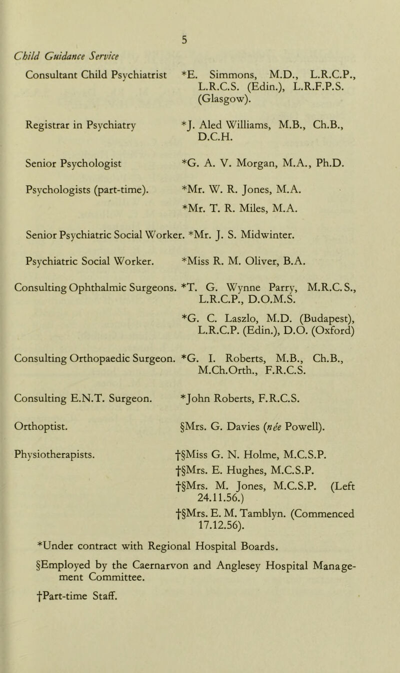 Child Guidance Service Consultant Child Psychiatrist *E. Simmons, M.D., L.R.C.P., L.R.C.S. (Edin.), L.R.F.P.S. (Glasgow). Registrar in Psychiatry *J. Aled Williams, M.B., Ch.B., D.C.H. Senior Psychologist *G. A. V. Morgan, M.A., Ph.D. Psychologists (part-time). *Mr. W. R. Jones, M.A. *Mr. T. R. Miles, M.A. Senior Psychiatric Social Worker. *Mr. J. S. Midwinter. Psychiatric Social Worker. *Miss R. M. Oliver, B.A. Consulting Ophthalmic Surgeons. *T. G. Wynne Parry, M.R.C. S., L.R.C.P., D.O.M.S. *G. C. Laszlo, M.D. (Budapest), L.R.C.P. (Edin.), D.O. (Oxford) Consulting Orthopaedic Surgeon. *G. I. Roberts, M.B., Ch.B., M.Ch.Orth., F.R.C.S. Consulting E.N.T. Surgeon. *John Roberts, F.R.C.S. Orthoptist. §Mrs. G. Davies (nee Powell). Physiotherapists. f§Miss G. N. Holme, M.C.S.P. f§Mrs. E. Hughes, M.C.S.P. f§Mrs. M. Jones, M.C.S.P. (Left 24.11.56.) f§Mrs. E. M. Tamblyn. (Commenced 17.12.56). *Under contract with Regional Hospital Boards. §Employed by the Caernarvon and Anglesey Hospital Manage- ment Committee. fPart-time Staff.