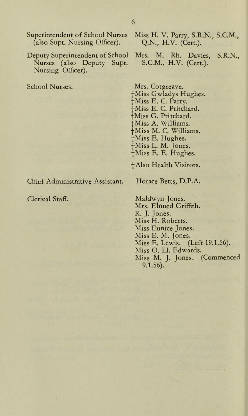 Superintendent of School Nurses Miss H. V. Parry, S.R.N., S.C.M., (also Supt. Nursing Officer). Q.N., H.V. (Cert.). Deputy Superintendent of School Mrs. M. Rh. Davies, S.R.N., Supt. S.C.M., H.V. (Cert.). Mrs. Cotgreave. -fMiss Gwladys Hughes. -fMiss E. C. Parry. •{•Miss E. C. Pritchard. fMiss G. Pritchard. •fMiss A. Williams. -fMiss M. C. Williams. •fMiss E. Hughes. -{•Miss L. M. Jones. -fMiss E. E. Hughes. •f Also Health Visitors. Chief Administrative Assistant. Horace Betts, D.P.A. Clerical Staff. Maldwyn Jones. Mrs. Eluned Griffith. R. J. Jones. Miss H. Roberts. Miss Eunice Jones. Miss E. M. Jones. Miss E. Lewis. (Left 19.1.56). Miss O. LI. Edwards. Miss M. J. Jones. (Commenced 9.1.56). Nurses (also Deputy Nursing Officer). School Nurses.