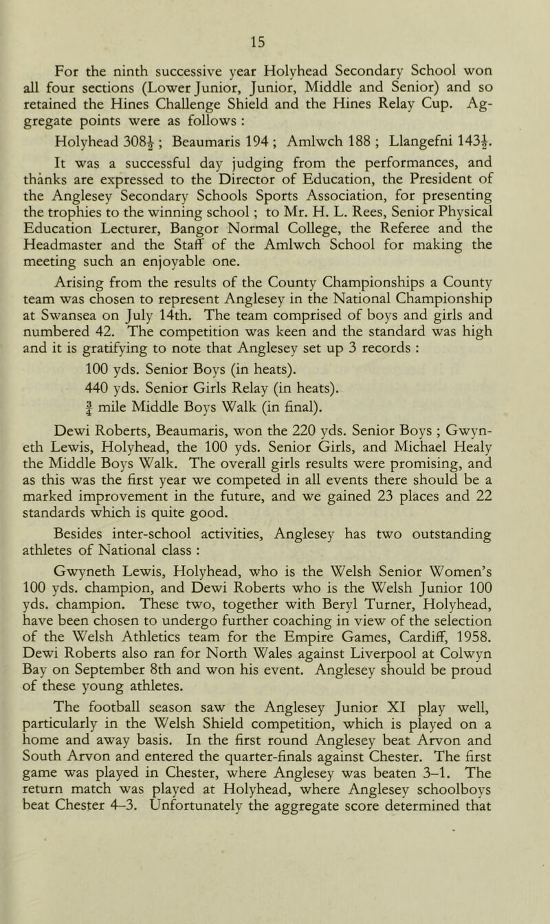 For the ninth successive year Holyhead Secondary School won all four sections (Lower Junior, Junior, Middle and Senior) and so retained the Hines Challenge Shield and the Hines Relay Cup. Ag- gregate points were as follows : Holyhead 308^ ; Beaumaris 194 ; Amlwch 188 ; Llangefni 143L It was a successful day judging from the performances, and thanks are expressed to the Director of Education, the President of the Anglesey Secondary Schools Sports Association, for presenting the trophies to the winning school ; to Mr. H. L. Rees, Senior Physical Education Lecturer, Bangor Normal College, the Referee and the Headmaster and the Staff of the Amlwch School for making the meeting such an enjoyable one. Arising from the results of the County Championships a County team was chosen to represent Anglesey in the National Championship at Swansea on July 14th. The team comprised of boys and girls and numbered 42. The competition was keen and the standard was high and it is gratifying to note that Anglesey set up 3 records : 100 yds. Senior Boys (in heats). 440 yds. Senior Girls Relay (in heats). | mile Middle Boys Walk (in final). Dewi Roberts, Beaumaris, won the 220 yds. Senior Boys ; Gwyn- eth Lewis, Holyhead, the 100 yds. Senior Girls, and Michael Healy the Middle Boys Walk. The overall girls results were promising, and as this was the first year we competed in all events there should be a marked improvement in the future, and we gained 23 places and 22 standards which is quite good. Besides inter-school activities, Anglesey has two outstanding athletes of National class : Gwyneth Lewis, Holyhead, who is the Welsh Senior Women’s 100 yds. champion, and Dewi Roberts who is the Welsh Junior 100 yds. champion. These two, together with Beryl Turner, Holyhead, have been chosen to undergo further coaching in view of the selection of the Welsh Athletics team for the Empire Games, Cardiff, 1958. Dewi Roberts also ran for North Wales against Liverpool at Colwyn Bay on September 8th and won his event. Anglesey should be proud of these young athletes. The football season saw the Anglesey Junior XI play well, particularly in the Welsh Shield competition, which is played on a home and away basis. In the first round Anglesey beat Arvon and South Arvon and entered the quarter-finals against Chester. The first game was played in Chester, where Anglesey was beaten 3-1. The return match was played at Holyhead, where Anglesey schoolboys beat Chester 4—3. Unfortunately the aggregate score determined that