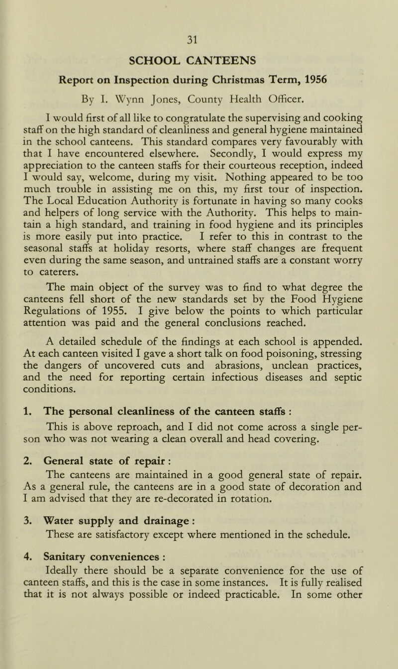 SCHOOL CANTEENS Report on Inspection during Christmas Term, 1956 By I. Wynn Jones, County Health Officer. I would first of all like to congratulate the supervising and cooking staff on the high standard of cleanliness and general hygiene maintained in the school canteens. This standard compares very favourably with that I have encountered elsewhere. Secondly, I would express my appreciation to the canteen staffs for their courteous reception, indeed I would say, welcome, during my visit. Nothing appeared to be too much trouble in assisting me on this, my first tour of inspection. The Local Education Authority is fortunate in having so many cooks and helpers of long service with the Authority. This helps to main- tain a high standard, and training in food hygiene and its principles is more easily put into practice. I refer to this in contrast to the seasonal staffs at holiday resorts, where staff changes are frequent even during the same season, and untrained staffs are a constant worry to caterers. The main object of the survey was to find to what degree the canteens fell short of the new standards set by the Food Hygiene Regulations of 1955. I give below the points to which particular attention was paid and the general conclusions reached. A detailed schedule of the findings at each school is appended. At each canteen visited I gave a short talk on food poisoning, stressing the dangers of uncovered cuts and abrasions, unclean practices, and the need for reporting certain infectious diseases and septic conditions. 1. The personal cleanliness of the canteen staffs : This is above reproach, and I did not come across a single per- son who was not wearing a clean overall and head covering. 2. General state of repair : The canteens are maintained in a good general state of repair. As a general rule, the canteens are in a good state of decoration and I am advised that they are re-decorated in rotation. 3. Water supply and drainage : These are satisfactory except where mentioned in the schedule. 4. Sanitary conveniences : Ideally there should be a separate convenience for the use of canteen staffs, and this is the case in some instances. It is fully realised that it is not always possible or indeed practicable. In some other