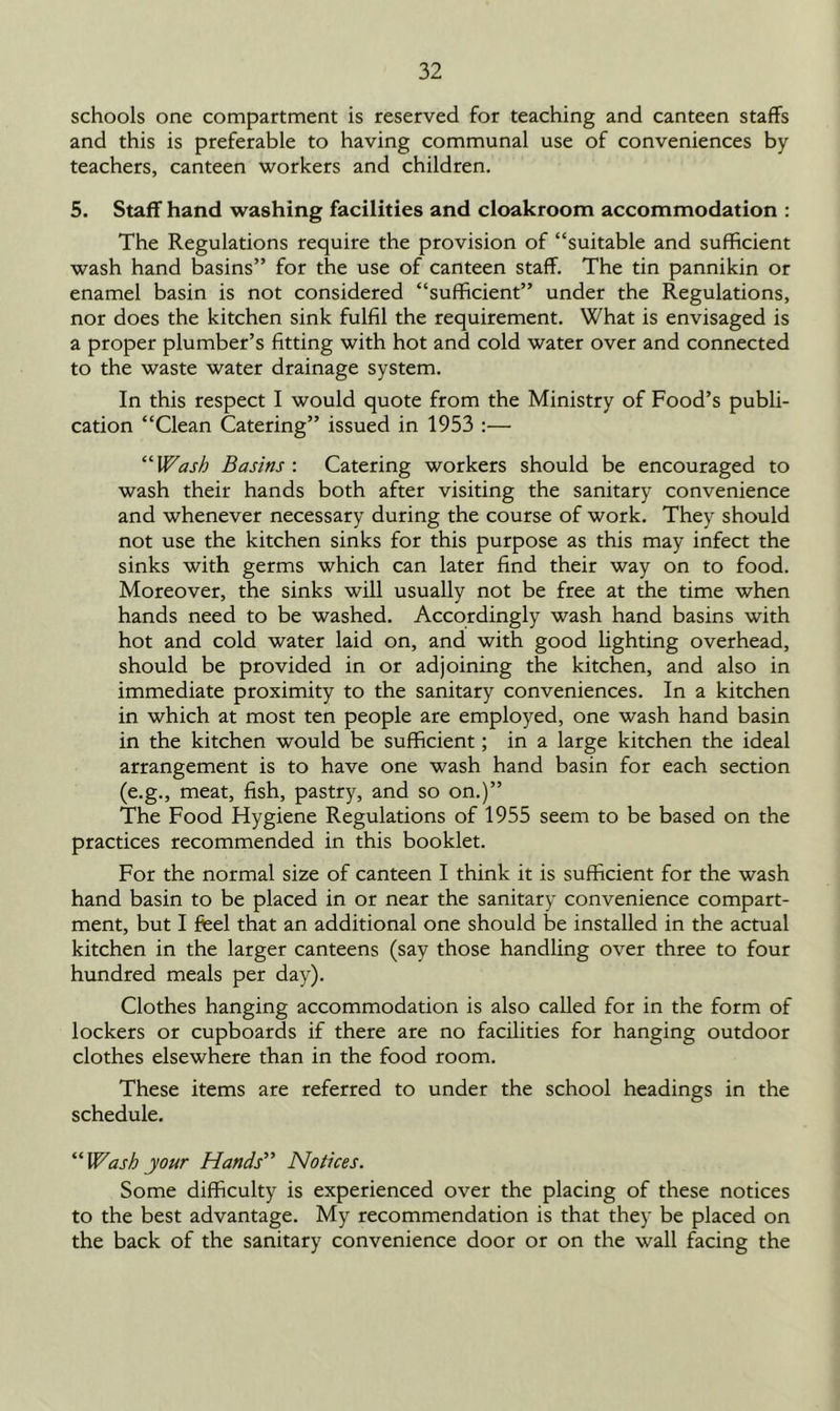 schools one compartment is reserved for teaching and canteen staffs and this is preferable to having communal use of conveniences by teachers, canteen workers and children. 5. Staff hand washing facilities and cloakroom accommodation : The Regulations require the provision of “suitable and sufficient wash hand basins” for the use of canteen staff. The tin pannikin or enamel basin is not considered “sufficient” under the Regulations, nor does the kitchen sink fulfil the requirement. What is envisaged is a proper plumber’s fitting with hot and cold water over and connected to the waste water drainage system. In this respect I would quote from the Ministry of Food’s publi- cation “Clean Catering” issued in 1953 :— “Wash Basins : Catering workers should be encouraged to wash their hands both after visiting the sanitary convenience and whenever necessary during the course of work. They should not use the kitchen sinks for this purpose as this may infect the sinks with germs which can later find their way on to food. Moreover, the sinks will usually not be free at the time when hands need to be washed. Accordingly wash hand basins with hot and cold water laid on, and with good lighting overhead, should be provided in or adjoining the kitchen, and also in immediate proximity to the sanitary conveniences. In a kitchen in which at most ten people are employed, one wash hand basin in the kitchen would be sufficient; in a large kitchen the ideal arrangement is to have one wash hand basin for each section (e.g., meat, fish, pastry, and so on.)” The Food Hygiene Regulations of 1955 seem to be based on the practices recommended in this booklet. For the normal size of canteen I think it is sufficient for the wash hand basin to be placed in or near the sanitary convenience compart- ment, but I feel that an additional one should be installed in the actual kitchen in the larger canteens (say those handling over three to four hundred meals per day). Clothes hanging accommodation is also called for in the form of lockers or cupboards if there are no facilities for hanging outdoor clothes elsewhere than in the food room. These items are referred to under the school headings in the schedule. “Wash your Hands” Notices. Some difficulty is experienced over the placing of these notices to the best advantage. My recommendation is that they be placed on the back of the sanitary convenience door or on the wall facing the