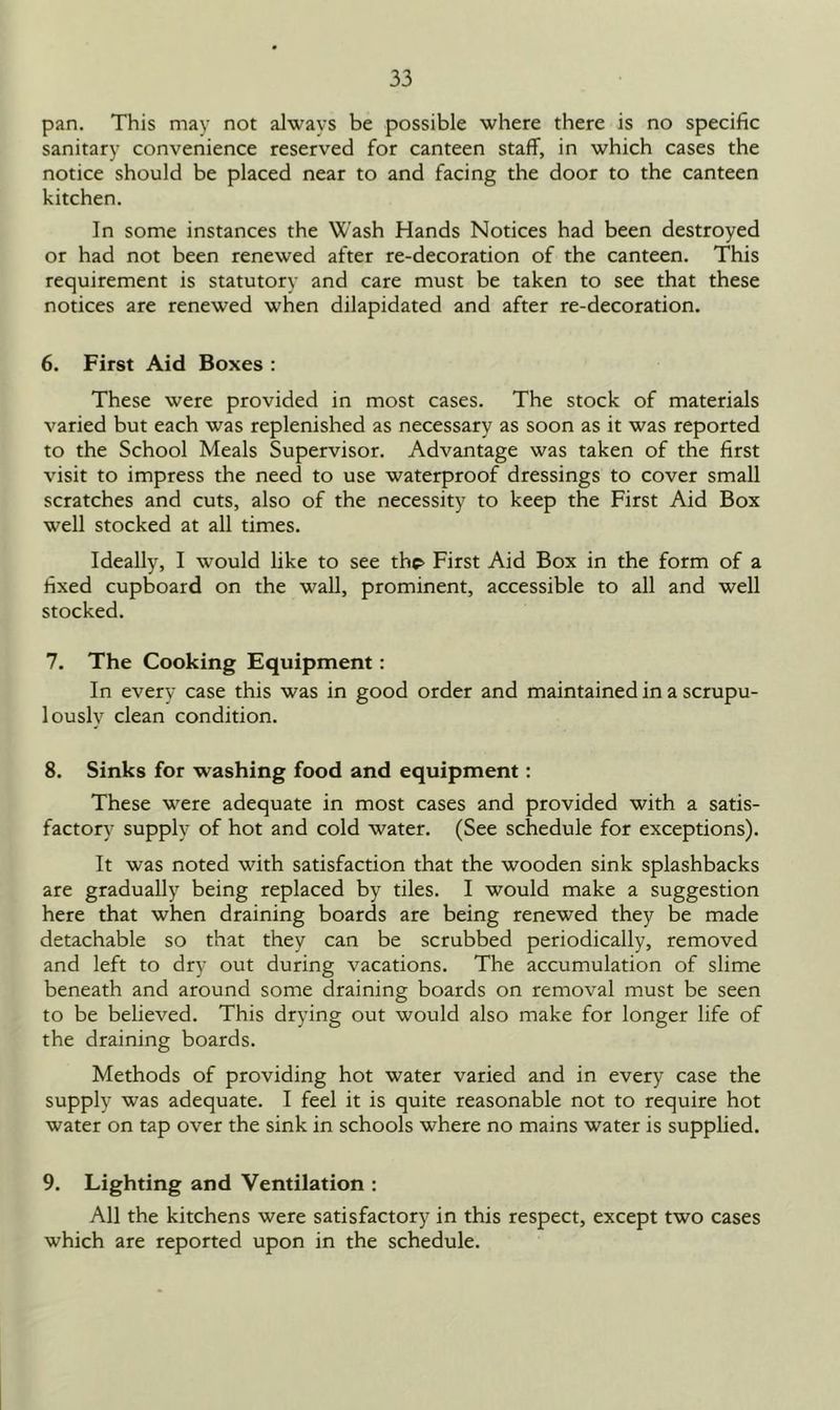 pan. This may not always be possible where there is no specific sanitary convenience reserved for canteen staff, in which cases the notice should be placed near to and facing the door to the canteen kitchen. In some instances the Wash Hands Notices had been destroyed or had not been renewed after re-decoration of the canteen. This requirement is statutory and care must be taken to see that these notices are renewed when dilapidated and after re-decoration. 6. First Aid Boxes : These were provided in most cases. The stock of materials varied but each was replenished as necessary as soon as it was reported to the School Meals Supervisor. Advantage was taken of the first visit to impress the need to use waterproof dressings to cover small scratches and cuts, also of the necessity to keep the First Aid Box well stocked at all times. Ideally, I would like to see th^ First Aid Box in the form of a fixed cupboard on the wall, prominent, accessible to all and well stocked. 7. The Cooking Equipment: In every case this was in good order and maintained in a scrupu- lously clean condition. 8. Sinks for washing food and equipment: These were adequate in most cases and provided with a satis- factory supply of hot and cold water. (See schedule for exceptions). It was noted with satisfaction that the wooden sink splashbacks are gradually being replaced by tiles. I would make a suggestion here that when draining boards are being renewed they be made detachable so that they can be scrubbed periodically, removed and left to dry out during vacations. The accumulation of slime beneath and around some draining boards on removal must be seen to be believed. This drying out would also make for longer life of the draining boards. Methods of providing hot water varied and in every case the supply was adequate. I feel it is quite reasonable not to require hot water on tap over the sink in schools where no mains water is supplied. 9. Lighting and Ventilation : All the kitchens were satisfactory in this respect, except two cases which are reported upon in the schedule.